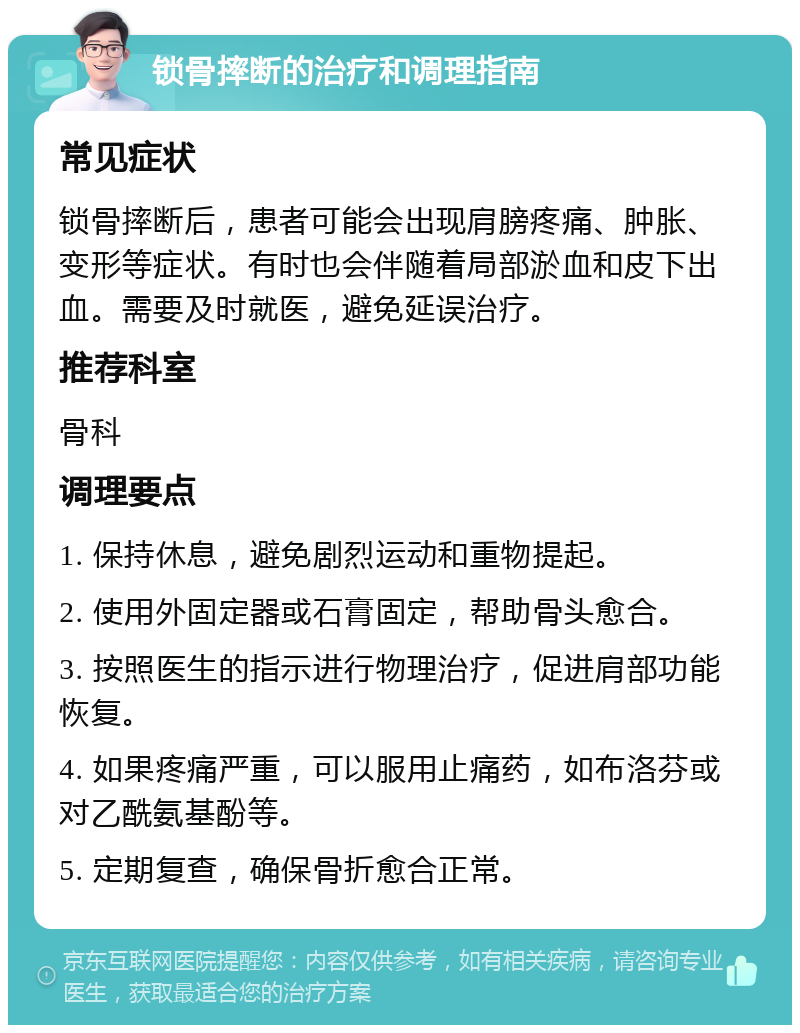 锁骨摔断的治疗和调理指南 常见症状 锁骨摔断后，患者可能会出现肩膀疼痛、肿胀、变形等症状。有时也会伴随着局部淤血和皮下出血。需要及时就医，避免延误治疗。 推荐科室 骨科 调理要点 1. 保持休息，避免剧烈运动和重物提起。 2. 使用外固定器或石膏固定，帮助骨头愈合。 3. 按照医生的指示进行物理治疗，促进肩部功能恢复。 4. 如果疼痛严重，可以服用止痛药，如布洛芬或对乙酰氨基酚等。 5. 定期复查，确保骨折愈合正常。