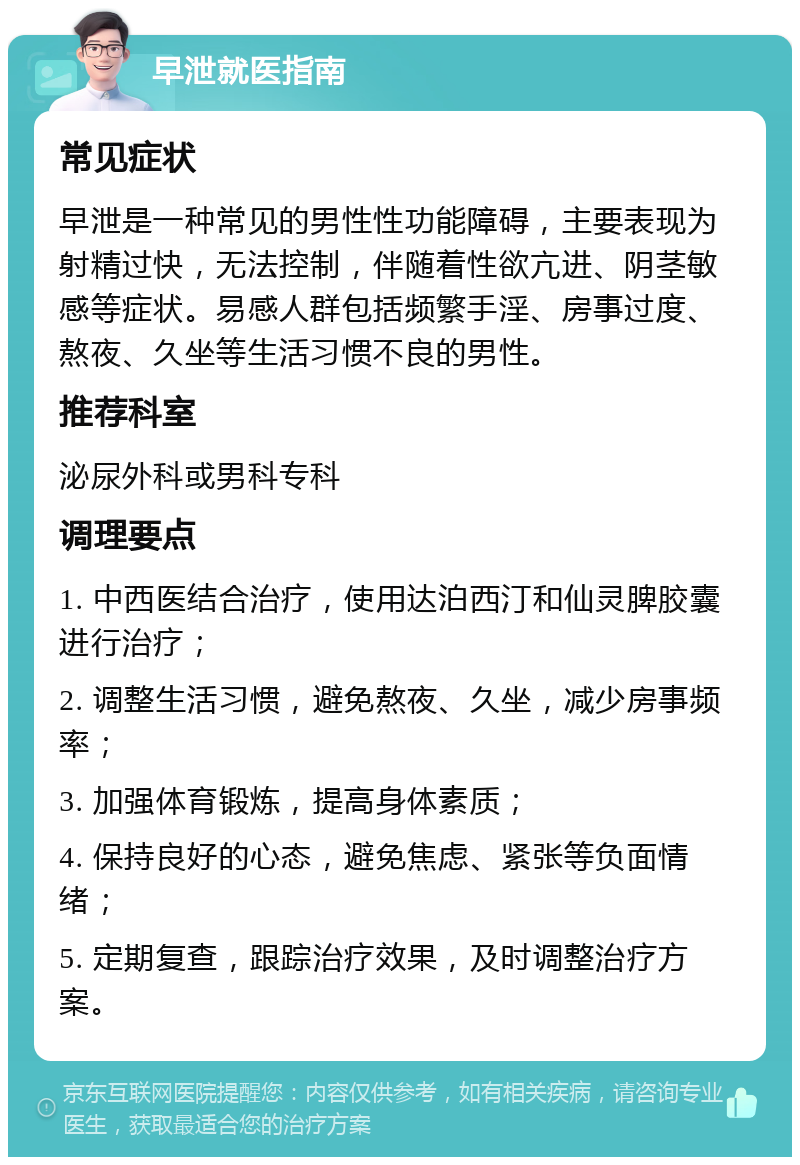 早泄就医指南 常见症状 早泄是一种常见的男性性功能障碍，主要表现为射精过快，无法控制，伴随着性欲亢进、阴茎敏感等症状。易感人群包括频繁手淫、房事过度、熬夜、久坐等生活习惯不良的男性。 推荐科室 泌尿外科或男科专科 调理要点 1. 中西医结合治疗，使用达泊西汀和仙灵脾胶囊进行治疗； 2. 调整生活习惯，避免熬夜、久坐，减少房事频率； 3. 加强体育锻炼，提高身体素质； 4. 保持良好的心态，避免焦虑、紧张等负面情绪； 5. 定期复查，跟踪治疗效果，及时调整治疗方案。