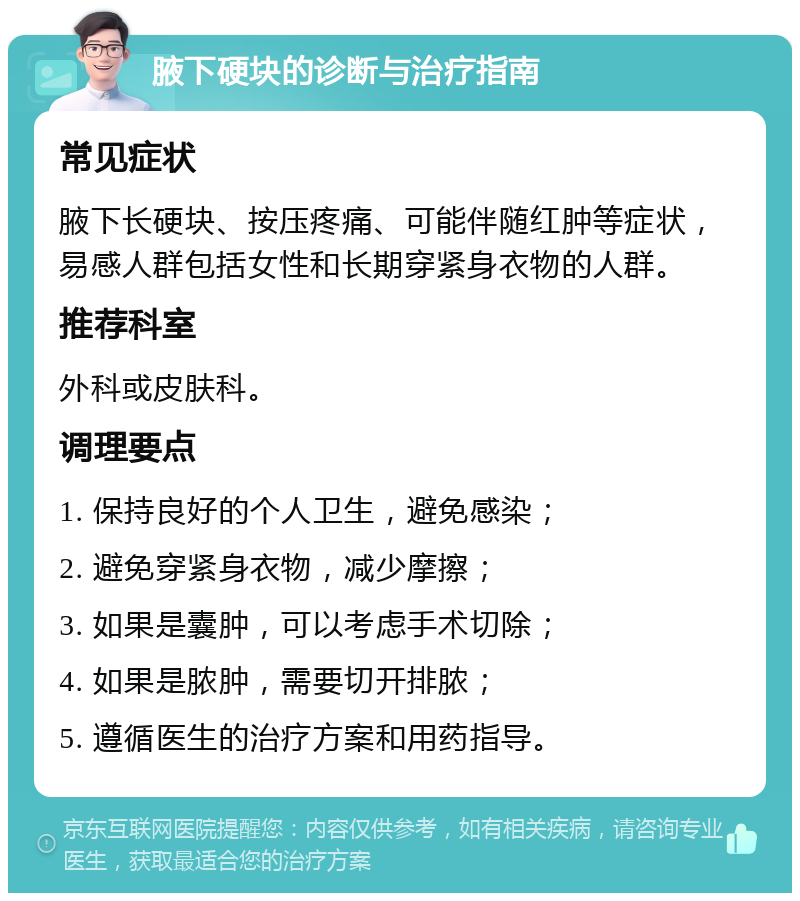 腋下硬块的诊断与治疗指南 常见症状 腋下长硬块、按压疼痛、可能伴随红肿等症状，易感人群包括女性和长期穿紧身衣物的人群。 推荐科室 外科或皮肤科。 调理要点 1. 保持良好的个人卫生，避免感染； 2. 避免穿紧身衣物，减少摩擦； 3. 如果是囊肿，可以考虑手术切除； 4. 如果是脓肿，需要切开排脓； 5. 遵循医生的治疗方案和用药指导。