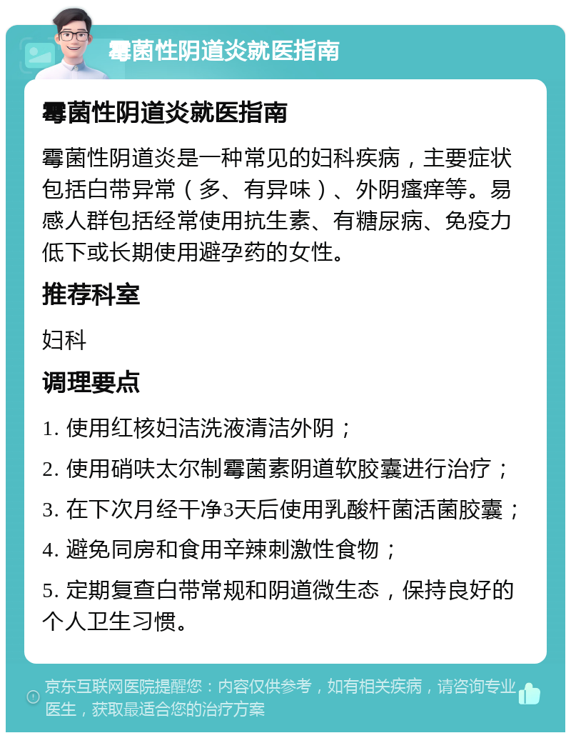 霉菌性阴道炎就医指南 霉菌性阴道炎就医指南 霉菌性阴道炎是一种常见的妇科疾病，主要症状包括白带异常（多、有异味）、外阴瘙痒等。易感人群包括经常使用抗生素、有糖尿病、免疫力低下或长期使用避孕药的女性。 推荐科室 妇科 调理要点 1. 使用红核妇洁洗液清洁外阴； 2. 使用硝呋太尔制霉菌素阴道软胶囊进行治疗； 3. 在下次月经干净3天后使用乳酸杆菌活菌胶囊； 4. 避免同房和食用辛辣刺激性食物； 5. 定期复查白带常规和阴道微生态，保持良好的个人卫生习惯。