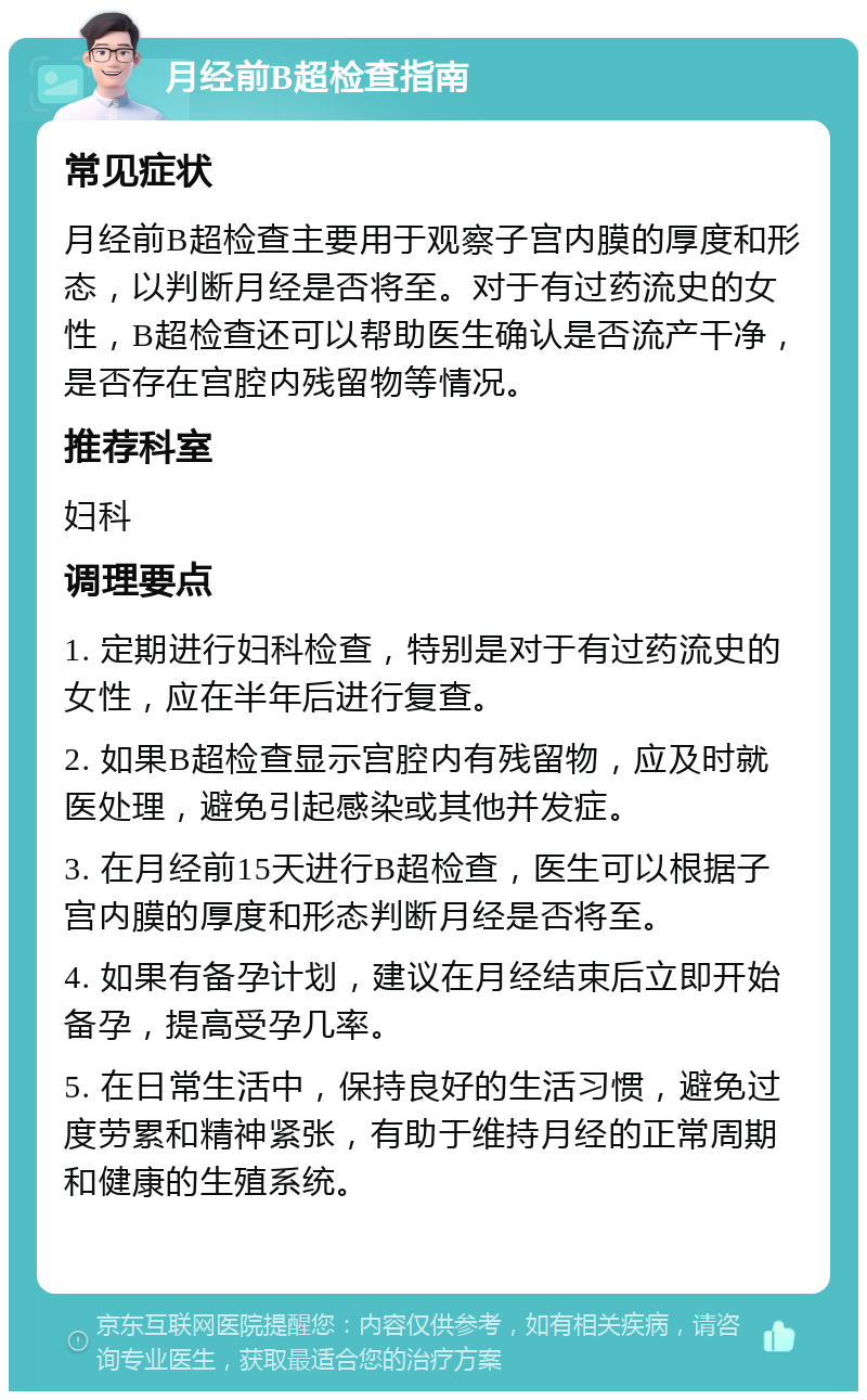 月经前B超检查指南 常见症状 月经前B超检查主要用于观察子宫内膜的厚度和形态，以判断月经是否将至。对于有过药流史的女性，B超检查还可以帮助医生确认是否流产干净，是否存在宫腔内残留物等情况。 推荐科室 妇科 调理要点 1. 定期进行妇科检查，特别是对于有过药流史的女性，应在半年后进行复查。 2. 如果B超检查显示宫腔内有残留物，应及时就医处理，避免引起感染或其他并发症。 3. 在月经前15天进行B超检查，医生可以根据子宫内膜的厚度和形态判断月经是否将至。 4. 如果有备孕计划，建议在月经结束后立即开始备孕，提高受孕几率。 5. 在日常生活中，保持良好的生活习惯，避免过度劳累和精神紧张，有助于维持月经的正常周期和健康的生殖系统。