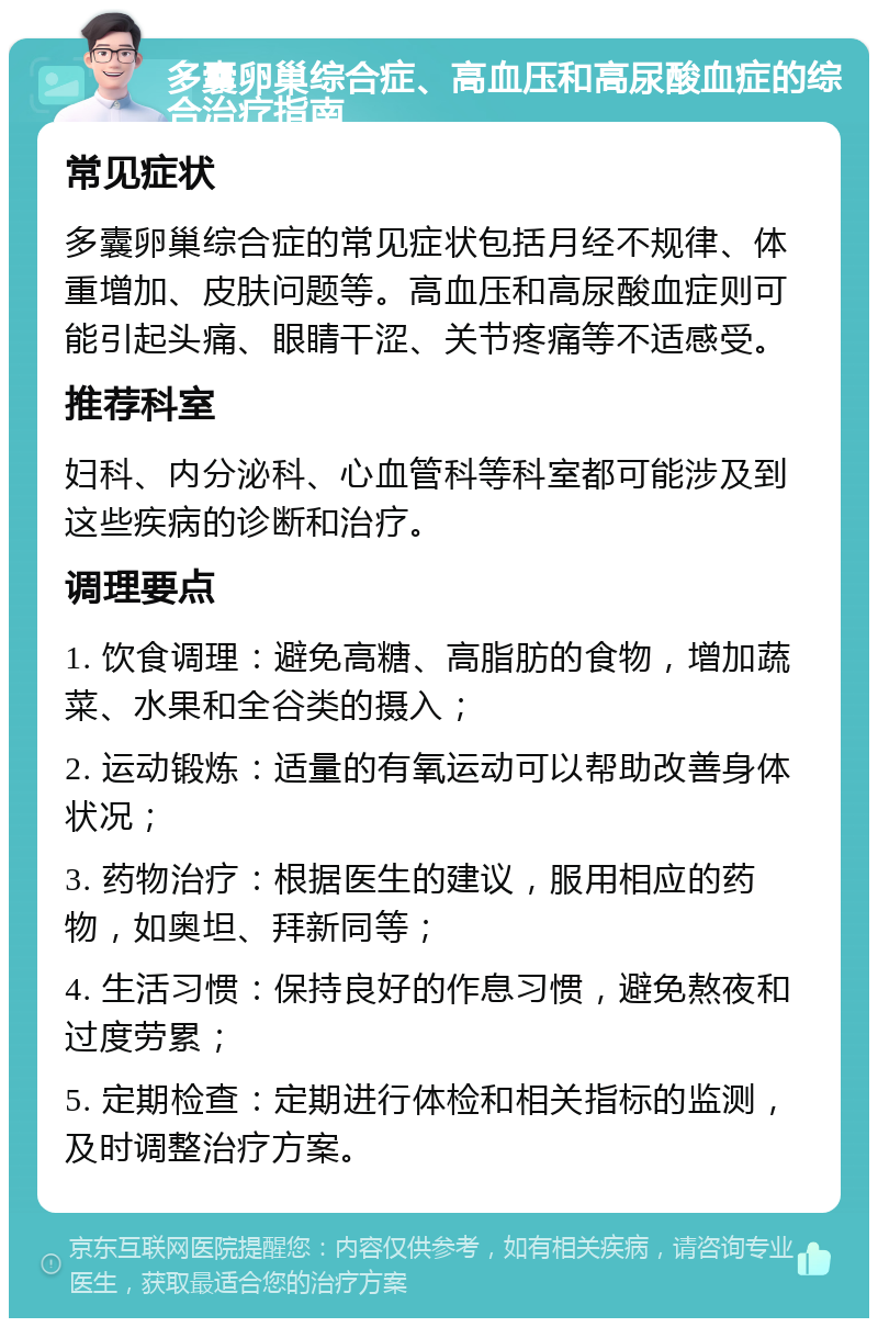 多囊卵巢综合症、高血压和高尿酸血症的综合治疗指南 常见症状 多囊卵巢综合症的常见症状包括月经不规律、体重增加、皮肤问题等。高血压和高尿酸血症则可能引起头痛、眼睛干涩、关节疼痛等不适感受。 推荐科室 妇科、内分泌科、心血管科等科室都可能涉及到这些疾病的诊断和治疗。 调理要点 1. 饮食调理：避免高糖、高脂肪的食物，增加蔬菜、水果和全谷类的摄入； 2. 运动锻炼：适量的有氧运动可以帮助改善身体状况； 3. 药物治疗：根据医生的建议，服用相应的药物，如奥坦、拜新同等； 4. 生活习惯：保持良好的作息习惯，避免熬夜和过度劳累； 5. 定期检查：定期进行体检和相关指标的监测，及时调整治疗方案。