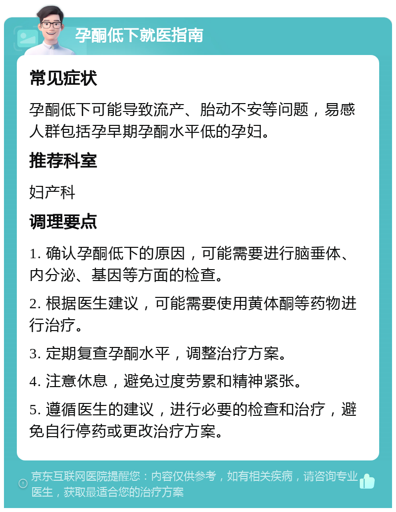 孕酮低下就医指南 常见症状 孕酮低下可能导致流产、胎动不安等问题，易感人群包括孕早期孕酮水平低的孕妇。 推荐科室 妇产科 调理要点 1. 确认孕酮低下的原因，可能需要进行脑垂体、内分泌、基因等方面的检查。 2. 根据医生建议，可能需要使用黄体酮等药物进行治疗。 3. 定期复查孕酮水平，调整治疗方案。 4. 注意休息，避免过度劳累和精神紧张。 5. 遵循医生的建议，进行必要的检查和治疗，避免自行停药或更改治疗方案。