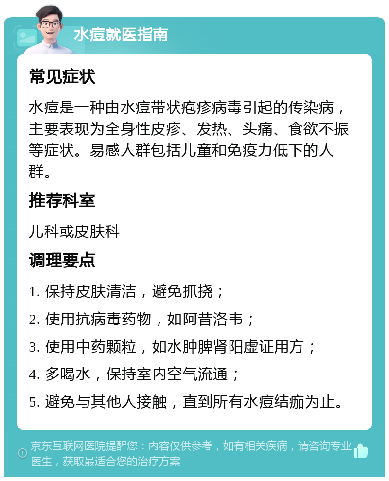 水痘就医指南 常见症状 水痘是一种由水痘带状疱疹病毒引起的传染病，主要表现为全身性皮疹、发热、头痛、食欲不振等症状。易感人群包括儿童和免疫力低下的人群。 推荐科室 儿科或皮肤科 调理要点 1. 保持皮肤清洁，避免抓挠； 2. 使用抗病毒药物，如阿昔洛韦； 3. 使用中药颗粒，如水肿脾肾阳虚证用方； 4. 多喝水，保持室内空气流通； 5. 避免与其他人接触，直到所有水痘结痂为止。