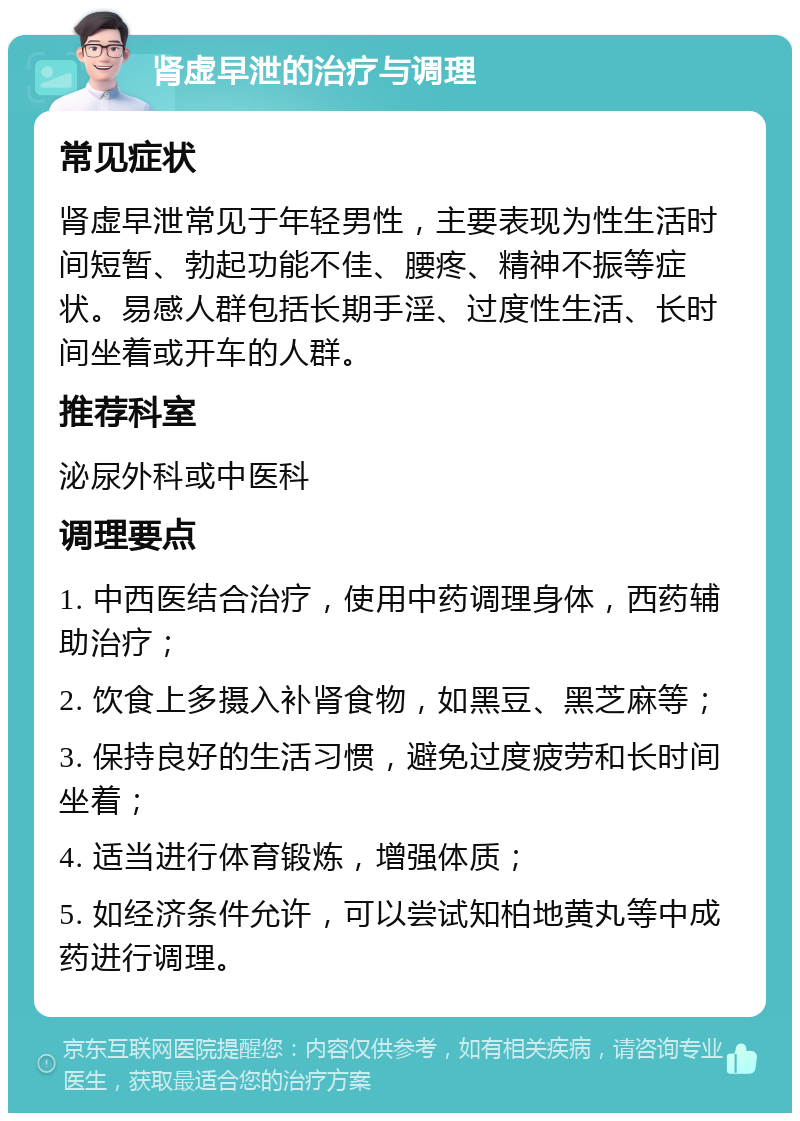 肾虚早泄的治疗与调理 常见症状 肾虚早泄常见于年轻男性，主要表现为性生活时间短暂、勃起功能不佳、腰疼、精神不振等症状。易感人群包括长期手淫、过度性生活、长时间坐着或开车的人群。 推荐科室 泌尿外科或中医科 调理要点 1. 中西医结合治疗，使用中药调理身体，西药辅助治疗； 2. 饮食上多摄入补肾食物，如黑豆、黑芝麻等； 3. 保持良好的生活习惯，避免过度疲劳和长时间坐着； 4. 适当进行体育锻炼，增强体质； 5. 如经济条件允许，可以尝试知柏地黄丸等中成药进行调理。