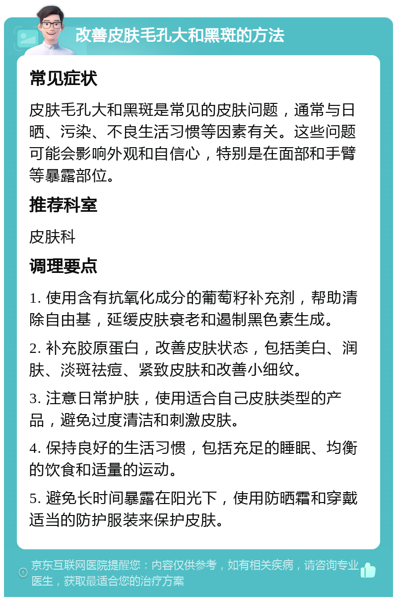 改善皮肤毛孔大和黑斑的方法 常见症状 皮肤毛孔大和黑斑是常见的皮肤问题，通常与日晒、污染、不良生活习惯等因素有关。这些问题可能会影响外观和自信心，特别是在面部和手臂等暴露部位。 推荐科室 皮肤科 调理要点 1. 使用含有抗氧化成分的葡萄籽补充剂，帮助清除自由基，延缓皮肤衰老和遏制黑色素生成。 2. 补充胶原蛋白，改善皮肤状态，包括美白、润肤、淡斑祛痘、紧致皮肤和改善小细纹。 3. 注意日常护肤，使用适合自己皮肤类型的产品，避免过度清洁和刺激皮肤。 4. 保持良好的生活习惯，包括充足的睡眠、均衡的饮食和适量的运动。 5. 避免长时间暴露在阳光下，使用防晒霜和穿戴适当的防护服装来保护皮肤。