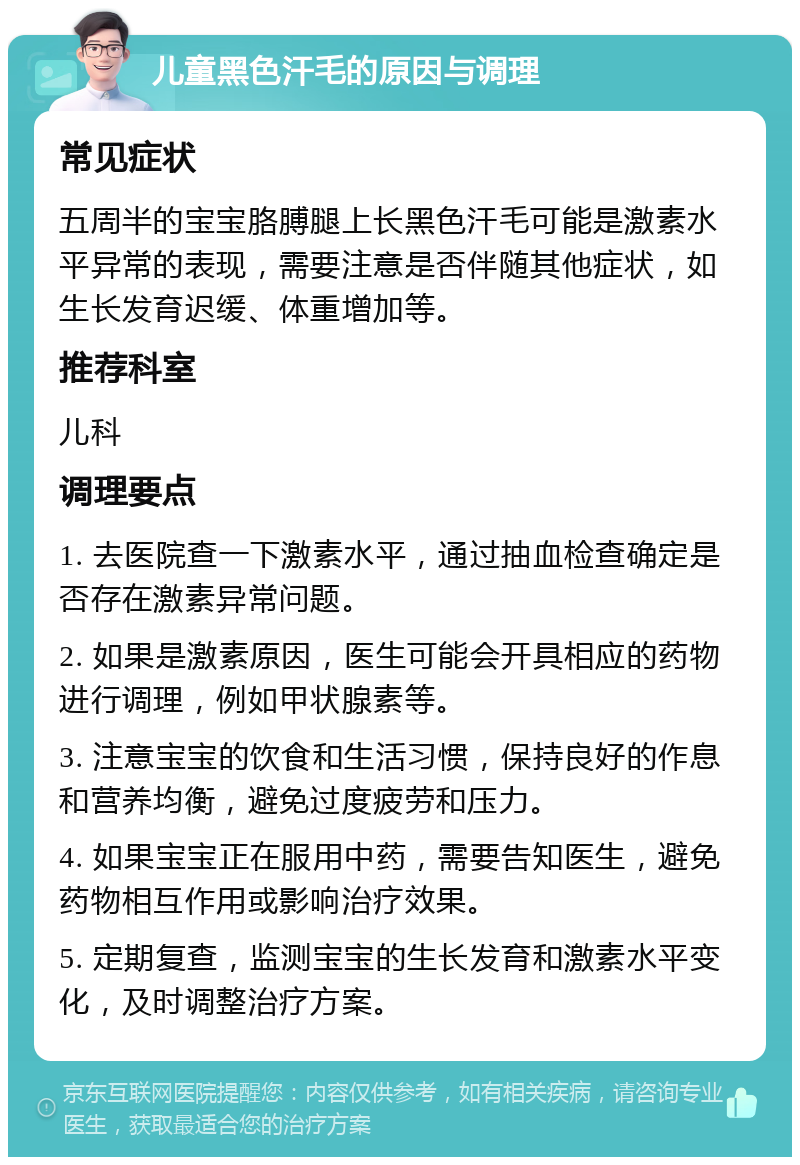 儿童黑色汗毛的原因与调理 常见症状 五周半的宝宝胳膊腿上长黑色汗毛可能是激素水平异常的表现，需要注意是否伴随其他症状，如生长发育迟缓、体重增加等。 推荐科室 儿科 调理要点 1. 去医院查一下激素水平，通过抽血检查确定是否存在激素异常问题。 2. 如果是激素原因，医生可能会开具相应的药物进行调理，例如甲状腺素等。 3. 注意宝宝的饮食和生活习惯，保持良好的作息和营养均衡，避免过度疲劳和压力。 4. 如果宝宝正在服用中药，需要告知医生，避免药物相互作用或影响治疗效果。 5. 定期复查，监测宝宝的生长发育和激素水平变化，及时调整治疗方案。