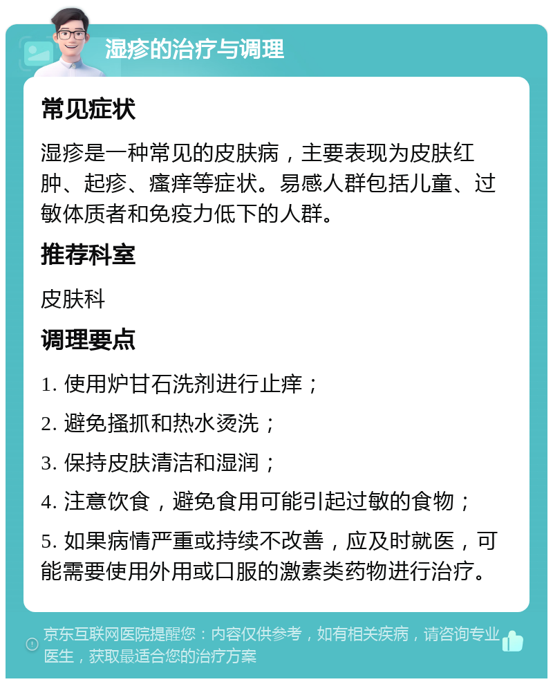 湿疹的治疗与调理 常见症状 湿疹是一种常见的皮肤病，主要表现为皮肤红肿、起疹、瘙痒等症状。易感人群包括儿童、过敏体质者和免疫力低下的人群。 推荐科室 皮肤科 调理要点 1. 使用炉甘石洗剂进行止痒； 2. 避免搔抓和热水烫洗； 3. 保持皮肤清洁和湿润； 4. 注意饮食，避免食用可能引起过敏的食物； 5. 如果病情严重或持续不改善，应及时就医，可能需要使用外用或口服的激素类药物进行治疗。