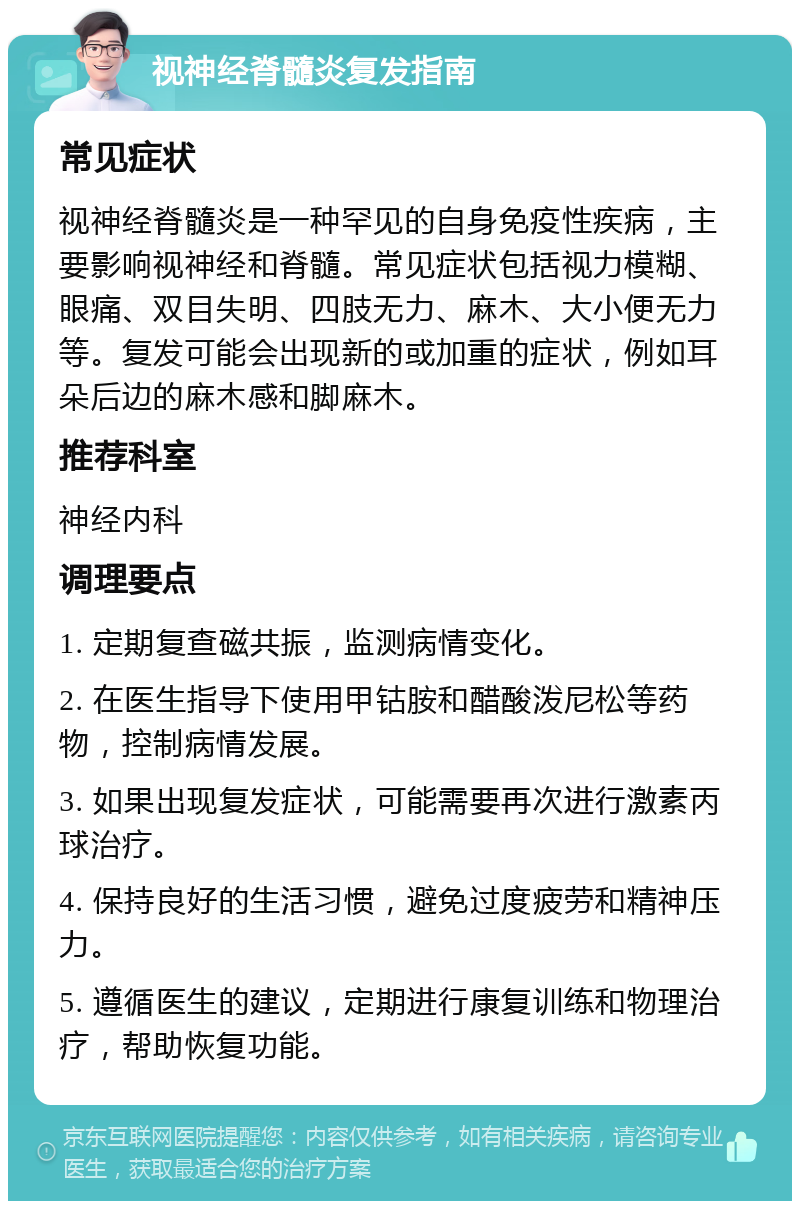 视神经脊髓炎复发指南 常见症状 视神经脊髓炎是一种罕见的自身免疫性疾病，主要影响视神经和脊髓。常见症状包括视力模糊、眼痛、双目失明、四肢无力、麻木、大小便无力等。复发可能会出现新的或加重的症状，例如耳朵后边的麻木感和脚麻木。 推荐科室 神经内科 调理要点 1. 定期复查磁共振，监测病情变化。 2. 在医生指导下使用甲钴胺和醋酸泼尼松等药物，控制病情发展。 3. 如果出现复发症状，可能需要再次进行激素丙球治疗。 4. 保持良好的生活习惯，避免过度疲劳和精神压力。 5. 遵循医生的建议，定期进行康复训练和物理治疗，帮助恢复功能。