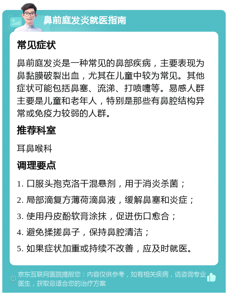 鼻前庭发炎就医指南 常见症状 鼻前庭发炎是一种常见的鼻部疾病，主要表现为鼻黏膜破裂出血，尤其在儿童中较为常见。其他症状可能包括鼻塞、流涕、打喷嚏等。易感人群主要是儿童和老年人，特别是那些有鼻腔结构异常或免疫力较弱的人群。 推荐科室 耳鼻喉科 调理要点 1. 口服头孢克洛干混悬剂，用于消炎杀菌； 2. 局部滴复方薄荷滴鼻液，缓解鼻塞和炎症； 3. 使用丹皮酚软膏涂抹，促进伤口愈合； 4. 避免揉搓鼻子，保持鼻腔清洁； 5. 如果症状加重或持续不改善，应及时就医。