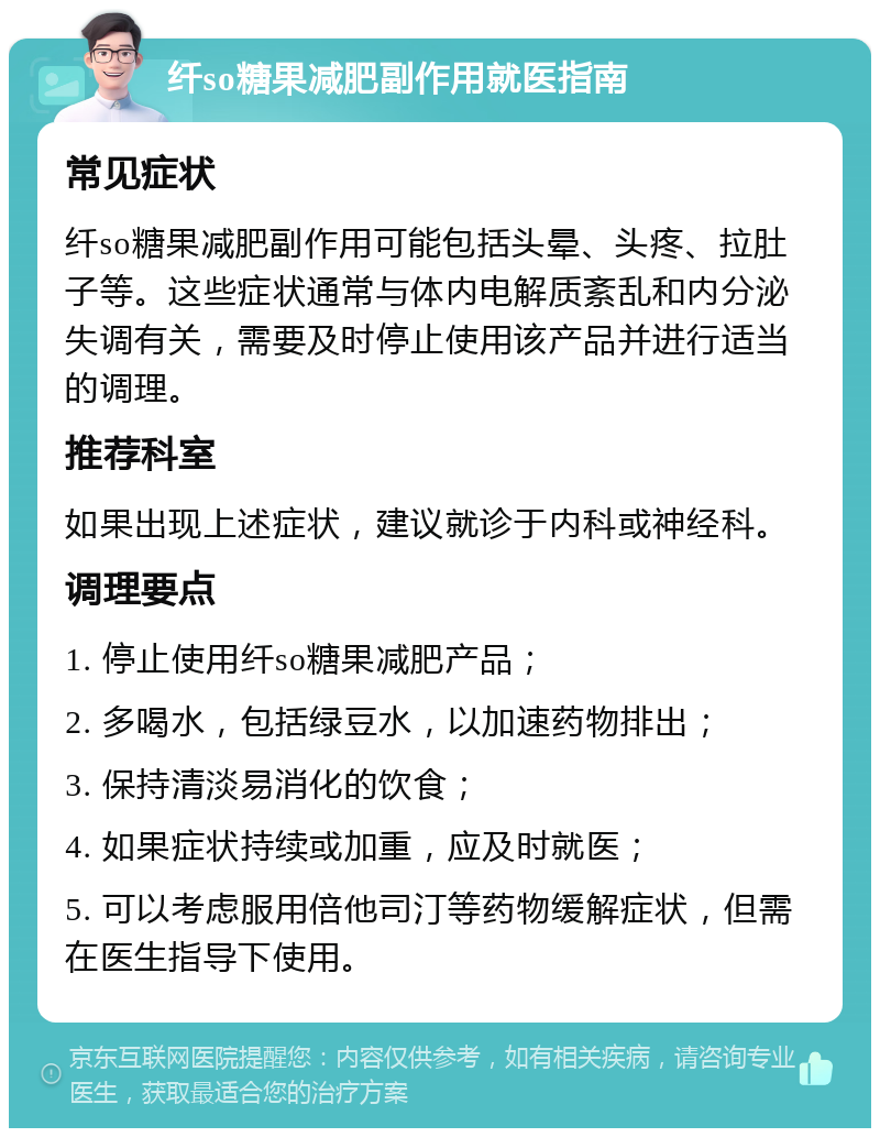 纤so糖果减肥副作用就医指南 常见症状 纤so糖果减肥副作用可能包括头晕、头疼、拉肚子等。这些症状通常与体内电解质紊乱和内分泌失调有关，需要及时停止使用该产品并进行适当的调理。 推荐科室 如果出现上述症状，建议就诊于内科或神经科。 调理要点 1. 停止使用纤so糖果减肥产品； 2. 多喝水，包括绿豆水，以加速药物排出； 3. 保持清淡易消化的饮食； 4. 如果症状持续或加重，应及时就医； 5. 可以考虑服用倍他司汀等药物缓解症状，但需在医生指导下使用。