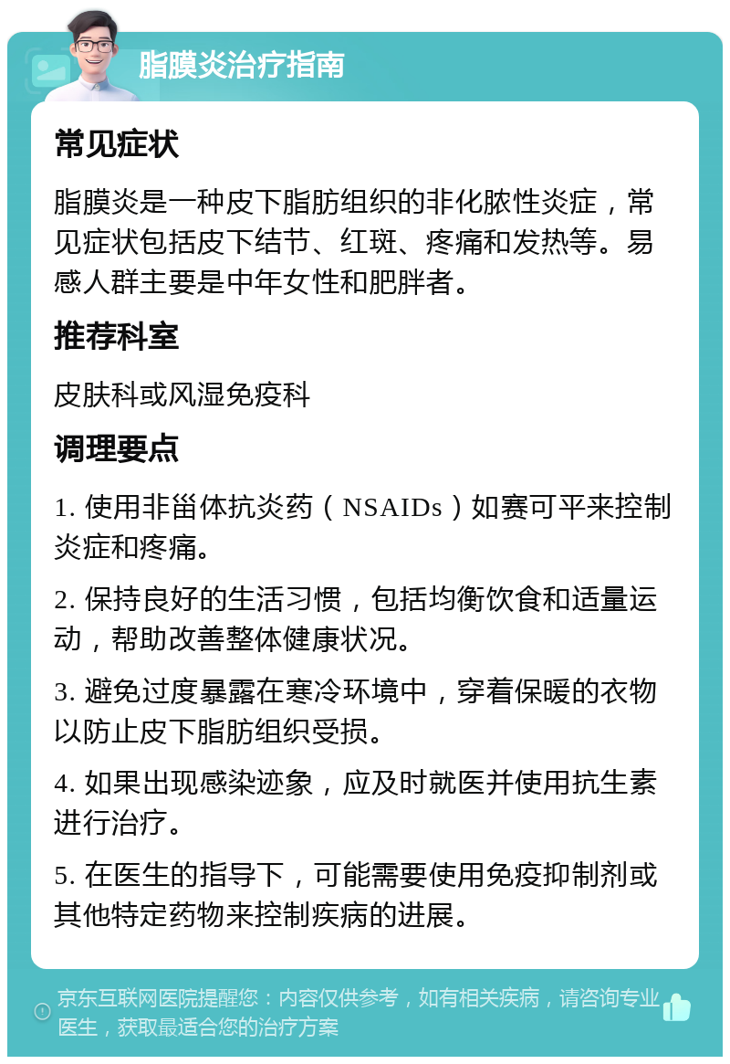 脂膜炎治疗指南 常见症状 脂膜炎是一种皮下脂肪组织的非化脓性炎症，常见症状包括皮下结节、红斑、疼痛和发热等。易感人群主要是中年女性和肥胖者。 推荐科室 皮肤科或风湿免疫科 调理要点 1. 使用非甾体抗炎药（NSAIDs）如赛可平来控制炎症和疼痛。 2. 保持良好的生活习惯，包括均衡饮食和适量运动，帮助改善整体健康状况。 3. 避免过度暴露在寒冷环境中，穿着保暖的衣物以防止皮下脂肪组织受损。 4. 如果出现感染迹象，应及时就医并使用抗生素进行治疗。 5. 在医生的指导下，可能需要使用免疫抑制剂或其他特定药物来控制疾病的进展。