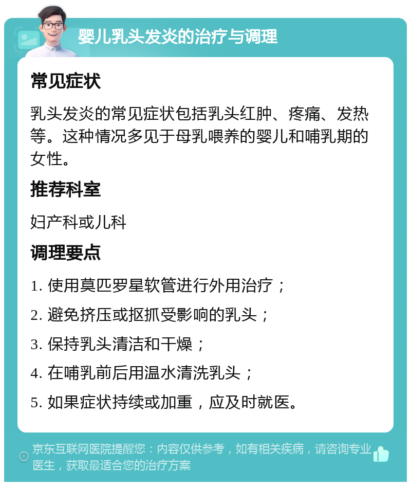 婴儿乳头发炎的治疗与调理 常见症状 乳头发炎的常见症状包括乳头红肿、疼痛、发热等。这种情况多见于母乳喂养的婴儿和哺乳期的女性。 推荐科室 妇产科或儿科 调理要点 1. 使用莫匹罗星软管进行外用治疗； 2. 避免挤压或抠抓受影响的乳头； 3. 保持乳头清洁和干燥； 4. 在哺乳前后用温水清洗乳头； 5. 如果症状持续或加重，应及时就医。