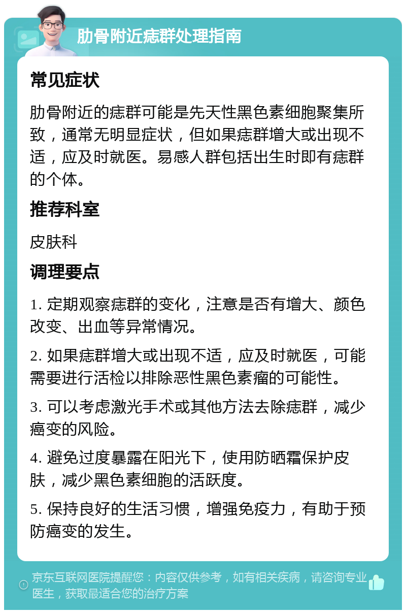 肋骨附近痣群处理指南 常见症状 肋骨附近的痣群可能是先天性黑色素细胞聚集所致，通常无明显症状，但如果痣群增大或出现不适，应及时就医。易感人群包括出生时即有痣群的个体。 推荐科室 皮肤科 调理要点 1. 定期观察痣群的变化，注意是否有增大、颜色改变、出血等异常情况。 2. 如果痣群增大或出现不适，应及时就医，可能需要进行活检以排除恶性黑色素瘤的可能性。 3. 可以考虑激光手术或其他方法去除痣群，减少癌变的风险。 4. 避免过度暴露在阳光下，使用防晒霜保护皮肤，减少黑色素细胞的活跃度。 5. 保持良好的生活习惯，增强免疫力，有助于预防癌变的发生。