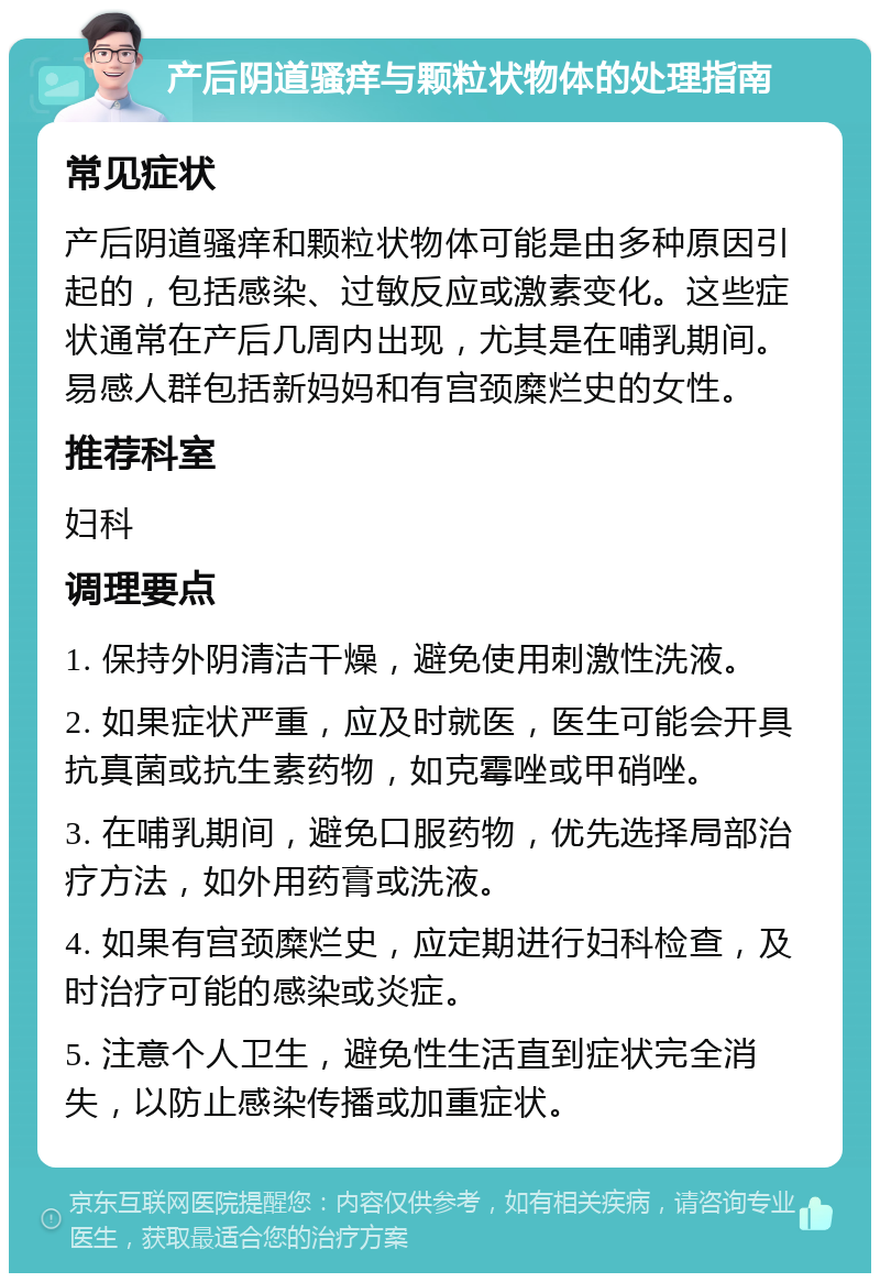 产后阴道骚痒与颗粒状物体的处理指南 常见症状 产后阴道骚痒和颗粒状物体可能是由多种原因引起的，包括感染、过敏反应或激素变化。这些症状通常在产后几周内出现，尤其是在哺乳期间。易感人群包括新妈妈和有宫颈糜烂史的女性。 推荐科室 妇科 调理要点 1. 保持外阴清洁干燥，避免使用刺激性洗液。 2. 如果症状严重，应及时就医，医生可能会开具抗真菌或抗生素药物，如克霉唑或甲硝唑。 3. 在哺乳期间，避免口服药物，优先选择局部治疗方法，如外用药膏或洗液。 4. 如果有宫颈糜烂史，应定期进行妇科检查，及时治疗可能的感染或炎症。 5. 注意个人卫生，避免性生活直到症状完全消失，以防止感染传播或加重症状。