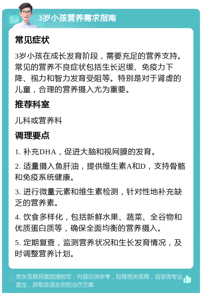 3岁小孩营养需求指南 常见症状 3岁小孩在成长发育阶段，需要充足的营养支持。常见的营养不良症状包括生长迟缓、免疫力下降、视力和智力发育受阻等。特别是对于肾虚的儿童，合理的营养摄入尤为重要。 推荐科室 儿科或营养科 调理要点 1. 补充DHA，促进大脑和视网膜的发育。 2. 适量摄入鱼肝油，提供维生素A和D，支持骨骼和免疫系统健康。 3. 进行微量元素和维生素检测，针对性地补充缺乏的营养素。 4. 饮食多样化，包括新鲜水果、蔬菜、全谷物和优质蛋白质等，确保全面均衡的营养摄入。 5. 定期复查，监测营养状况和生长发育情况，及时调整营养计划。