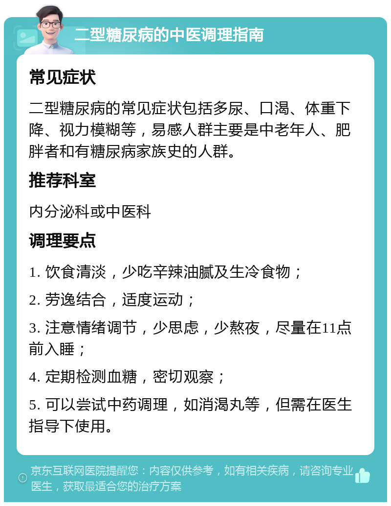 二型糖尿病的中医调理指南 常见症状 二型糖尿病的常见症状包括多尿、口渴、体重下降、视力模糊等，易感人群主要是中老年人、肥胖者和有糖尿病家族史的人群。 推荐科室 内分泌科或中医科 调理要点 1. 饮食清淡，少吃辛辣油腻及生冷食物； 2. 劳逸结合，适度运动； 3. 注意情绪调节，少思虑，少熬夜，尽量在11点前入睡； 4. 定期检测血糖，密切观察； 5. 可以尝试中药调理，如消渴丸等，但需在医生指导下使用。