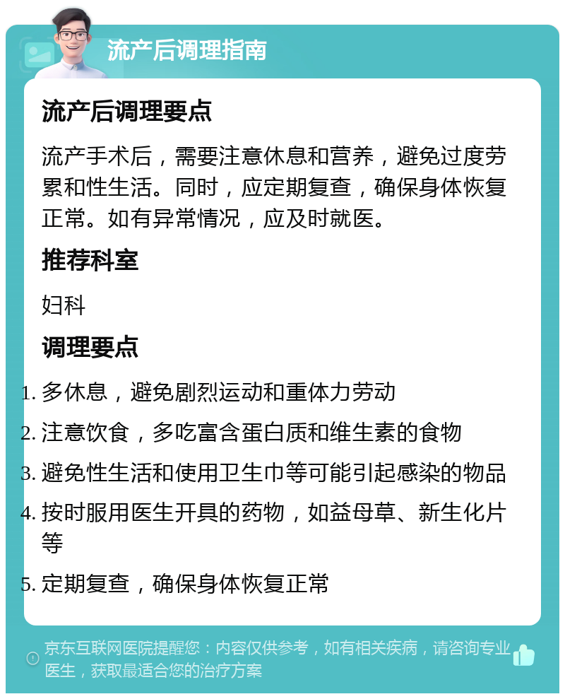 流产后调理指南 流产后调理要点 流产手术后，需要注意休息和营养，避免过度劳累和性生活。同时，应定期复查，确保身体恢复正常。如有异常情况，应及时就医。 推荐科室 妇科 调理要点 多休息，避免剧烈运动和重体力劳动 注意饮食，多吃富含蛋白质和维生素的食物 避免性生活和使用卫生巾等可能引起感染的物品 按时服用医生开具的药物，如益母草、新生化片等 定期复查，确保身体恢复正常