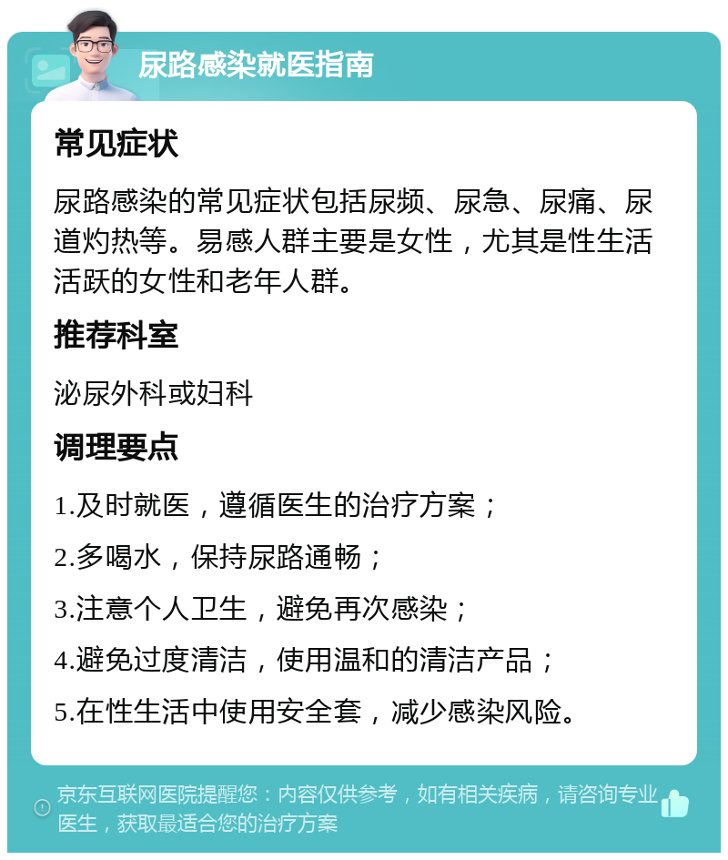 尿路感染就医指南 常见症状 尿路感染的常见症状包括尿频、尿急、尿痛、尿道灼热等。易感人群主要是女性，尤其是性生活活跃的女性和老年人群。 推荐科室 泌尿外科或妇科 调理要点 1.及时就医，遵循医生的治疗方案； 2.多喝水，保持尿路通畅； 3.注意个人卫生，避免再次感染； 4.避免过度清洁，使用温和的清洁产品； 5.在性生活中使用安全套，减少感染风险。