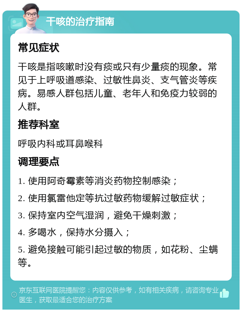 干咳的治疗指南 常见症状 干咳是指咳嗽时没有痰或只有少量痰的现象。常见于上呼吸道感染、过敏性鼻炎、支气管炎等疾病。易感人群包括儿童、老年人和免疫力较弱的人群。 推荐科室 呼吸内科或耳鼻喉科 调理要点 1. 使用阿奇霉素等消炎药物控制感染； 2. 使用氯雷他定等抗过敏药物缓解过敏症状； 3. 保持室内空气湿润，避免干燥刺激； 4. 多喝水，保持水分摄入； 5. 避免接触可能引起过敏的物质，如花粉、尘螨等。