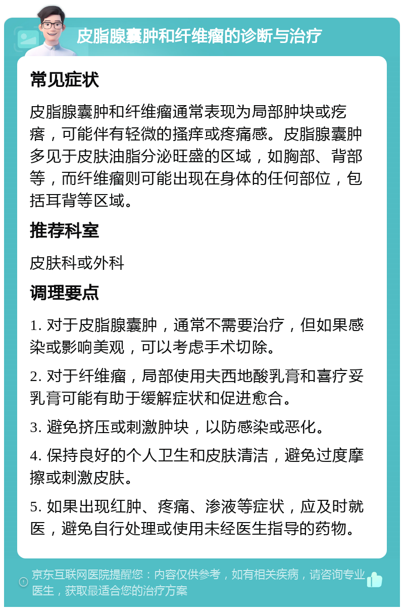 皮脂腺囊肿和纤维瘤的诊断与治疗 常见症状 皮脂腺囊肿和纤维瘤通常表现为局部肿块或疙瘩，可能伴有轻微的搔痒或疼痛感。皮脂腺囊肿多见于皮肤油脂分泌旺盛的区域，如胸部、背部等，而纤维瘤则可能出现在身体的任何部位，包括耳背等区域。 推荐科室 皮肤科或外科 调理要点 1. 对于皮脂腺囊肿，通常不需要治疗，但如果感染或影响美观，可以考虑手术切除。 2. 对于纤维瘤，局部使用夫西地酸乳膏和喜疗妥乳膏可能有助于缓解症状和促进愈合。 3. 避免挤压或刺激肿块，以防感染或恶化。 4. 保持良好的个人卫生和皮肤清洁，避免过度摩擦或刺激皮肤。 5. 如果出现红肿、疼痛、渗液等症状，应及时就医，避免自行处理或使用未经医生指导的药物。