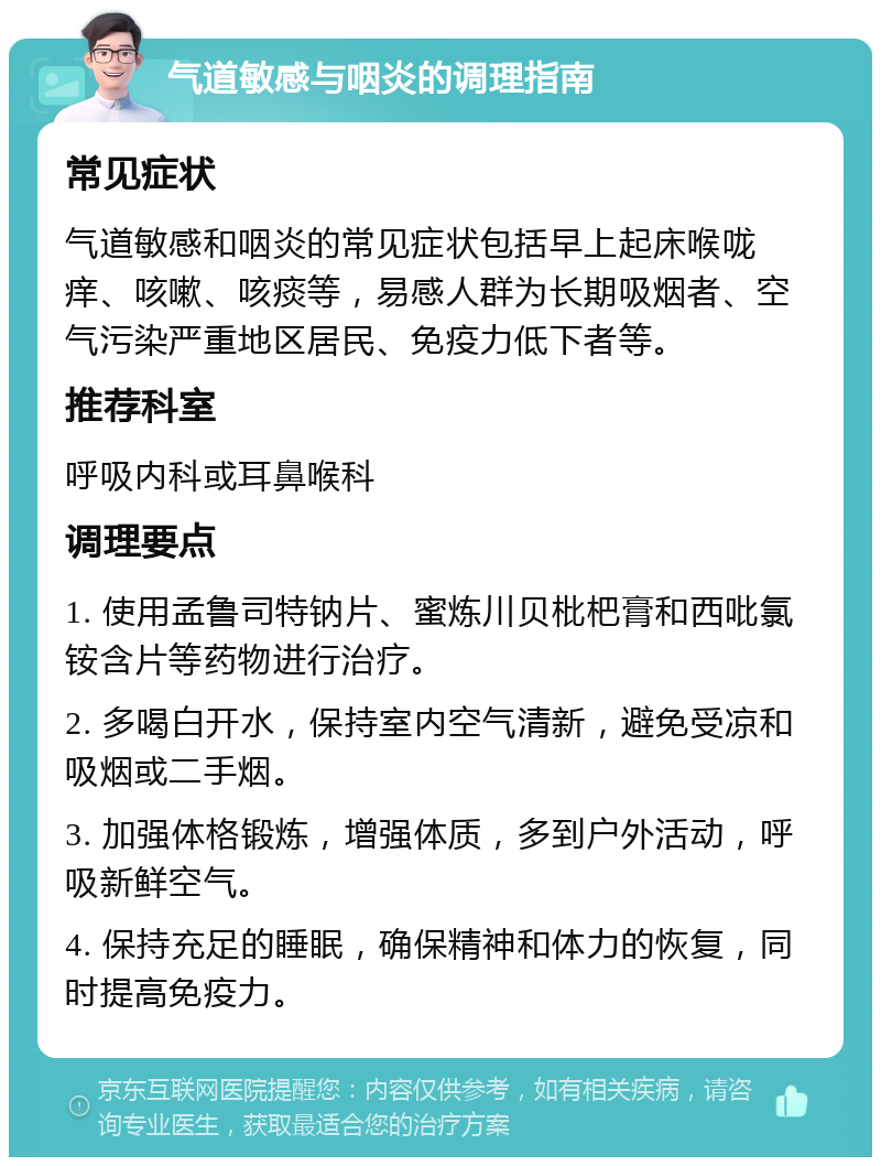 气道敏感与咽炎的调理指南 常见症状 气道敏感和咽炎的常见症状包括早上起床喉咙痒、咳嗽、咳痰等，易感人群为长期吸烟者、空气污染严重地区居民、免疫力低下者等。 推荐科室 呼吸内科或耳鼻喉科 调理要点 1. 使用孟鲁司特钠片、蜜炼川贝枇杷膏和西吡氯铵含片等药物进行治疗。 2. 多喝白开水，保持室内空气清新，避免受凉和吸烟或二手烟。 3. 加强体格锻炼，增强体质，多到户外活动，呼吸新鲜空气。 4. 保持充足的睡眠，确保精神和体力的恢复，同时提高免疫力。