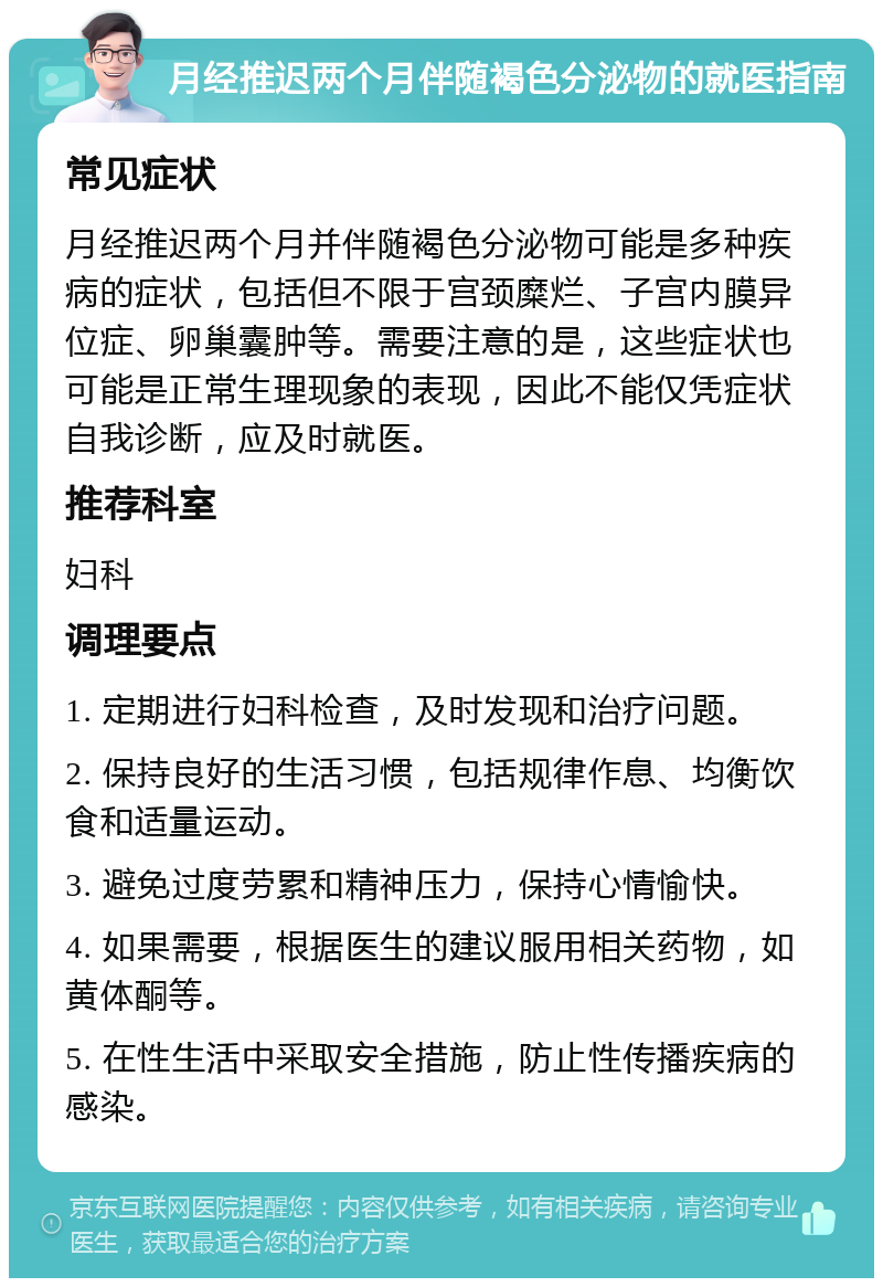 月经推迟两个月伴随褐色分泌物的就医指南 常见症状 月经推迟两个月并伴随褐色分泌物可能是多种疾病的症状，包括但不限于宫颈糜烂、子宫内膜异位症、卵巢囊肿等。需要注意的是，这些症状也可能是正常生理现象的表现，因此不能仅凭症状自我诊断，应及时就医。 推荐科室 妇科 调理要点 1. 定期进行妇科检查，及时发现和治疗问题。 2. 保持良好的生活习惯，包括规律作息、均衡饮食和适量运动。 3. 避免过度劳累和精神压力，保持心情愉快。 4. 如果需要，根据医生的建议服用相关药物，如黄体酮等。 5. 在性生活中采取安全措施，防止性传播疾病的感染。