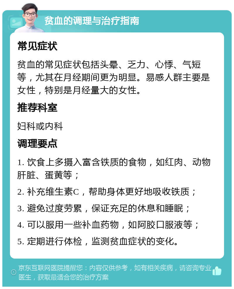 贫血的调理与治疗指南 常见症状 贫血的常见症状包括头晕、乏力、心悸、气短等，尤其在月经期间更为明显。易感人群主要是女性，特别是月经量大的女性。 推荐科室 妇科或内科 调理要点 1. 饮食上多摄入富含铁质的食物，如红肉、动物肝脏、蛋黄等； 2. 补充维生素C，帮助身体更好地吸收铁质； 3. 避免过度劳累，保证充足的休息和睡眠； 4. 可以服用一些补血药物，如阿胶口服液等； 5. 定期进行体检，监测贫血症状的变化。