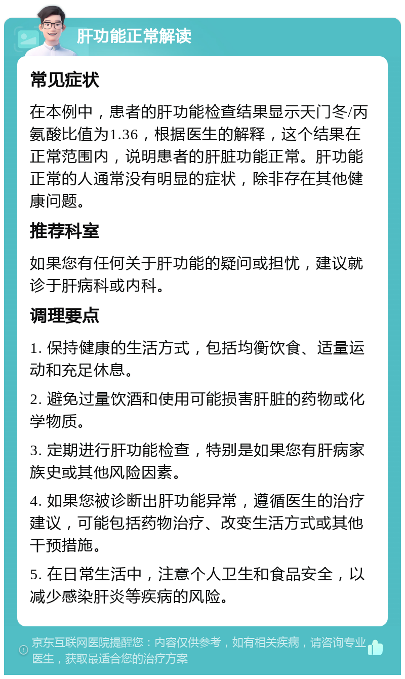 肝功能正常解读 常见症状 在本例中，患者的肝功能检查结果显示天门冬/丙氨酸比值为1.36，根据医生的解释，这个结果在正常范围内，说明患者的肝脏功能正常。肝功能正常的人通常没有明显的症状，除非存在其他健康问题。 推荐科室 如果您有任何关于肝功能的疑问或担忧，建议就诊于肝病科或内科。 调理要点 1. 保持健康的生活方式，包括均衡饮食、适量运动和充足休息。 2. 避免过量饮酒和使用可能损害肝脏的药物或化学物质。 3. 定期进行肝功能检查，特别是如果您有肝病家族史或其他风险因素。 4. 如果您被诊断出肝功能异常，遵循医生的治疗建议，可能包括药物治疗、改变生活方式或其他干预措施。 5. 在日常生活中，注意个人卫生和食品安全，以减少感染肝炎等疾病的风险。