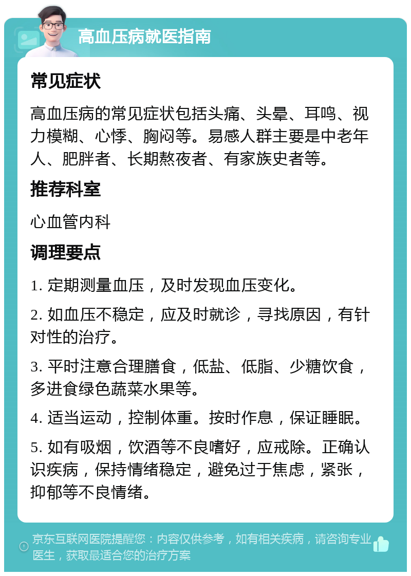 高血压病就医指南 常见症状 高血压病的常见症状包括头痛、头晕、耳鸣、视力模糊、心悸、胸闷等。易感人群主要是中老年人、肥胖者、长期熬夜者、有家族史者等。 推荐科室 心血管内科 调理要点 1. 定期测量血压，及时发现血压变化。 2. 如血压不稳定，应及时就诊，寻找原因，有针对性的治疗。 3. 平时注意合理膳食，低盐、低脂、少糖饮食，多进食绿色蔬菜水果等。 4. 适当运动，控制体重。按时作息，保证睡眠。 5. 如有吸烟，饮酒等不良嗜好，应戒除。正确认识疾病，保持情绪稳定，避免过于焦虑，紧张，抑郁等不良情绪。