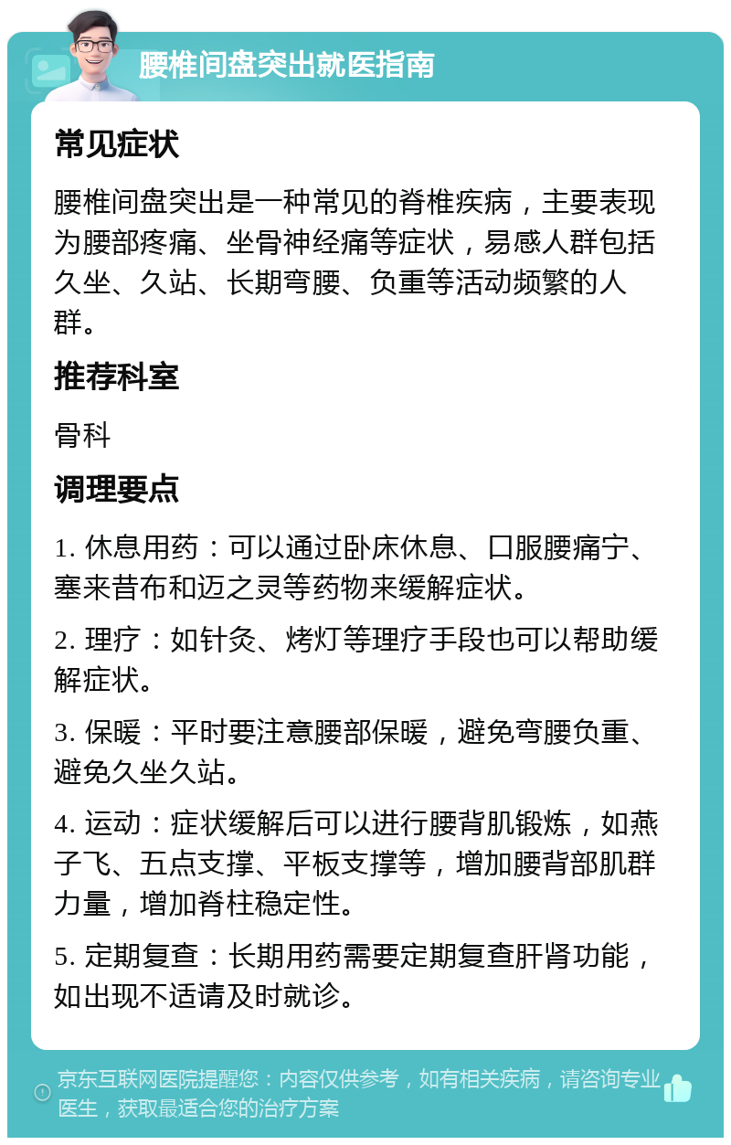 腰椎间盘突出就医指南 常见症状 腰椎间盘突出是一种常见的脊椎疾病，主要表现为腰部疼痛、坐骨神经痛等症状，易感人群包括久坐、久站、长期弯腰、负重等活动频繁的人群。 推荐科室 骨科 调理要点 1. 休息用药：可以通过卧床休息、口服腰痛宁、塞来昔布和迈之灵等药物来缓解症状。 2. 理疗：如针灸、烤灯等理疗手段也可以帮助缓解症状。 3. 保暖：平时要注意腰部保暖，避免弯腰负重、避免久坐久站。 4. 运动：症状缓解后可以进行腰背肌锻炼，如燕子飞、五点支撑、平板支撑等，增加腰背部肌群力量，增加脊柱稳定性。 5. 定期复查：长期用药需要定期复查肝肾功能，如出现不适请及时就诊。