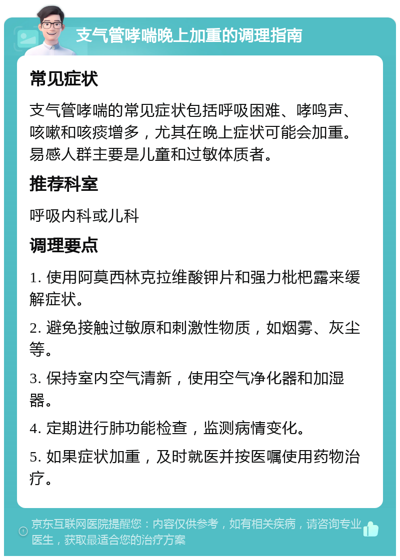 支气管哮喘晚上加重的调理指南 常见症状 支气管哮喘的常见症状包括呼吸困难、哮鸣声、咳嗽和咳痰增多，尤其在晚上症状可能会加重。易感人群主要是儿童和过敏体质者。 推荐科室 呼吸内科或儿科 调理要点 1. 使用阿莫西林克拉维酸钾片和强力枇杷露来缓解症状。 2. 避免接触过敏原和刺激性物质，如烟雾、灰尘等。 3. 保持室内空气清新，使用空气净化器和加湿器。 4. 定期进行肺功能检查，监测病情变化。 5. 如果症状加重，及时就医并按医嘱使用药物治疗。