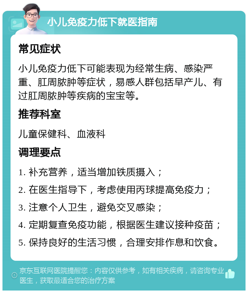 小儿免疫力低下就医指南 常见症状 小儿免疫力低下可能表现为经常生病、感染严重、肛周脓肿等症状，易感人群包括早产儿、有过肛周脓肿等疾病的宝宝等。 推荐科室 儿童保健科、血液科 调理要点 1. 补充营养，适当增加铁质摄入； 2. 在医生指导下，考虑使用丙球提高免疫力； 3. 注意个人卫生，避免交叉感染； 4. 定期复查免疫功能，根据医生建议接种疫苗； 5. 保持良好的生活习惯，合理安排作息和饮食。