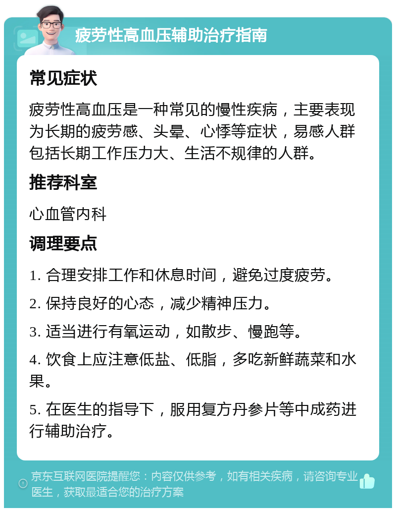 疲劳性高血压辅助治疗指南 常见症状 疲劳性高血压是一种常见的慢性疾病，主要表现为长期的疲劳感、头晕、心悸等症状，易感人群包括长期工作压力大、生活不规律的人群。 推荐科室 心血管内科 调理要点 1. 合理安排工作和休息时间，避免过度疲劳。 2. 保持良好的心态，减少精神压力。 3. 适当进行有氧运动，如散步、慢跑等。 4. 饮食上应注意低盐、低脂，多吃新鲜蔬菜和水果。 5. 在医生的指导下，服用复方丹参片等中成药进行辅助治疗。