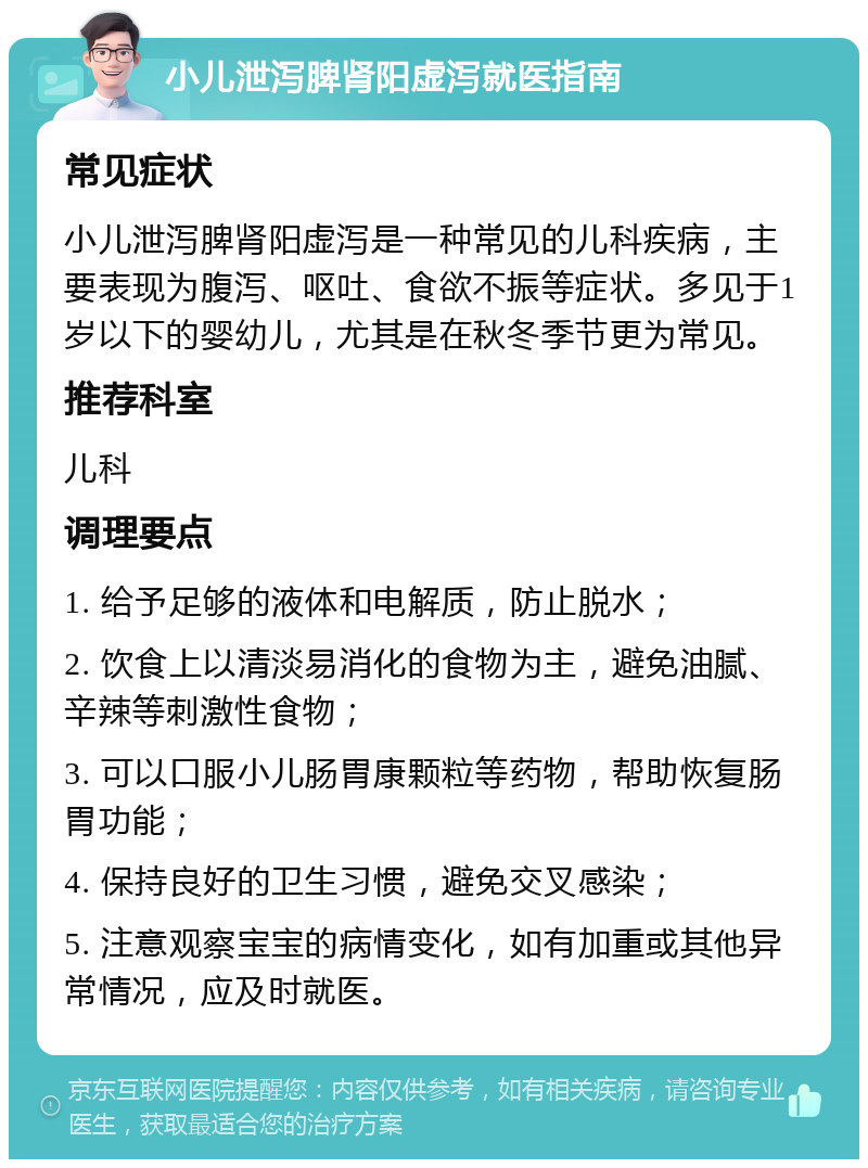 小儿泄泻脾肾阳虚泻就医指南 常见症状 小儿泄泻脾肾阳虚泻是一种常见的儿科疾病，主要表现为腹泻、呕吐、食欲不振等症状。多见于1岁以下的婴幼儿，尤其是在秋冬季节更为常见。 推荐科室 儿科 调理要点 1. 给予足够的液体和电解质，防止脱水； 2. 饮食上以清淡易消化的食物为主，避免油腻、辛辣等刺激性食物； 3. 可以口服小儿肠胃康颗粒等药物，帮助恢复肠胃功能； 4. 保持良好的卫生习惯，避免交叉感染； 5. 注意观察宝宝的病情变化，如有加重或其他异常情况，应及时就医。