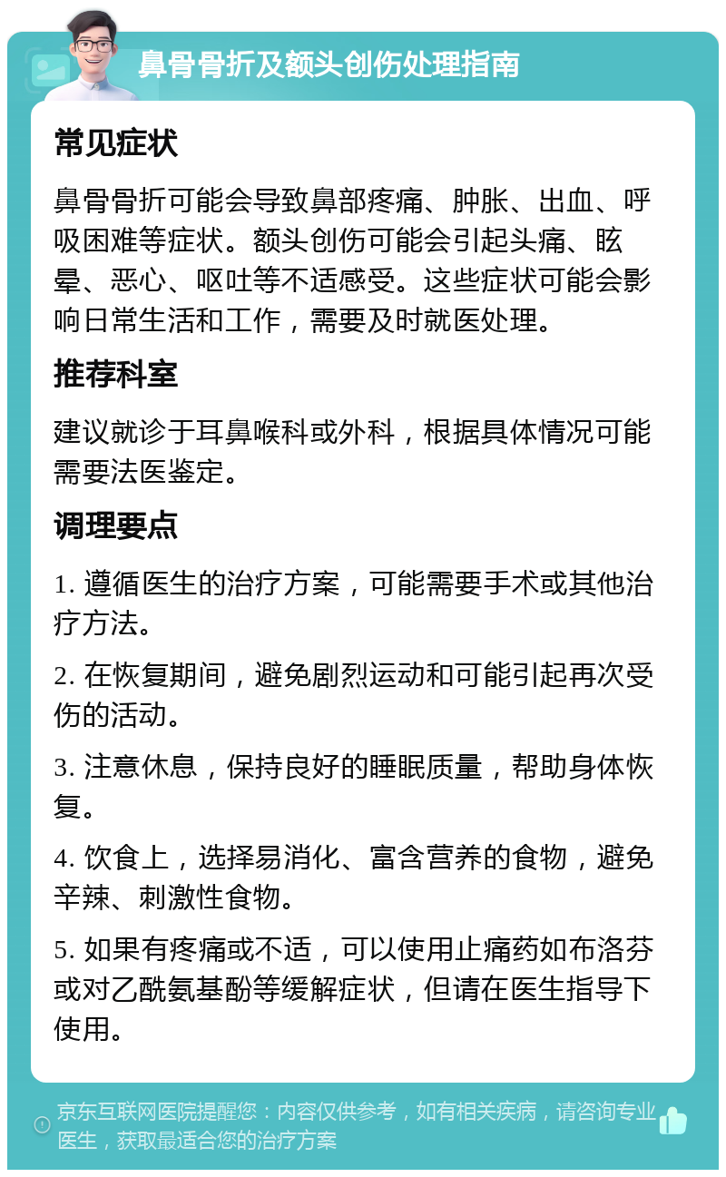 鼻骨骨折及额头创伤处理指南 常见症状 鼻骨骨折可能会导致鼻部疼痛、肿胀、出血、呼吸困难等症状。额头创伤可能会引起头痛、眩晕、恶心、呕吐等不适感受。这些症状可能会影响日常生活和工作，需要及时就医处理。 推荐科室 建议就诊于耳鼻喉科或外科，根据具体情况可能需要法医鉴定。 调理要点 1. 遵循医生的治疗方案，可能需要手术或其他治疗方法。 2. 在恢复期间，避免剧烈运动和可能引起再次受伤的活动。 3. 注意休息，保持良好的睡眠质量，帮助身体恢复。 4. 饮食上，选择易消化、富含营养的食物，避免辛辣、刺激性食物。 5. 如果有疼痛或不适，可以使用止痛药如布洛芬或对乙酰氨基酚等缓解症状，但请在医生指导下使用。