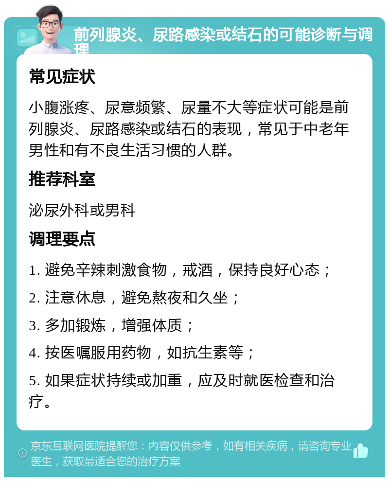 前列腺炎、尿路感染或结石的可能诊断与调理 常见症状 小腹涨疼、尿意频繁、尿量不大等症状可能是前列腺炎、尿路感染或结石的表现，常见于中老年男性和有不良生活习惯的人群。 推荐科室 泌尿外科或男科 调理要点 1. 避免辛辣刺激食物，戒酒，保持良好心态； 2. 注意休息，避免熬夜和久坐； 3. 多加锻炼，增强体质； 4. 按医嘱服用药物，如抗生素等； 5. 如果症状持续或加重，应及时就医检查和治疗。