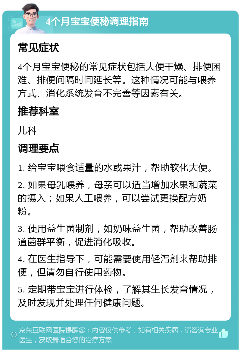 4个月宝宝便秘调理指南 常见症状 4个月宝宝便秘的常见症状包括大便干燥、排便困难、排便间隔时间延长等。这种情况可能与喂养方式、消化系统发育不完善等因素有关。 推荐科室 儿科 调理要点 1. 给宝宝喂食适量的水或果汁，帮助软化大便。 2. 如果母乳喂养，母亲可以适当增加水果和蔬菜的摄入；如果人工喂养，可以尝试更换配方奶粉。 3. 使用益生菌制剂，如奶味益生菌，帮助改善肠道菌群平衡，促进消化吸收。 4. 在医生指导下，可能需要使用轻泻剂来帮助排便，但请勿自行使用药物。 5. 定期带宝宝进行体检，了解其生长发育情况，及时发现并处理任何健康问题。