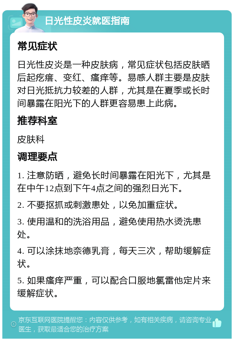 日光性皮炎就医指南 常见症状 日光性皮炎是一种皮肤病，常见症状包括皮肤晒后起疙瘩、变红、瘙痒等。易感人群主要是皮肤对日光抵抗力较差的人群，尤其是在夏季或长时间暴露在阳光下的人群更容易患上此病。 推荐科室 皮肤科 调理要点 1. 注意防晒，避免长时间暴露在阳光下，尤其是在中午12点到下午4点之间的强烈日光下。 2. 不要抠抓或刺激患处，以免加重症状。 3. 使用温和的洗浴用品，避免使用热水烫洗患处。 4. 可以涂抹地奈德乳膏，每天三次，帮助缓解症状。 5. 如果瘙痒严重，可以配合口服地氯雷他定片来缓解症状。