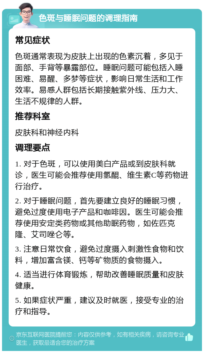 色斑与睡眠问题的调理指南 常见症状 色斑通常表现为皮肤上出现的色素沉着，多见于面部、手背等暴露部位。睡眠问题可能包括入睡困难、易醒、多梦等症状，影响日常生活和工作效率。易感人群包括长期接触紫外线、压力大、生活不规律的人群。 推荐科室 皮肤科和神经内科 调理要点 1. 对于色斑，可以使用美白产品或到皮肤科就诊，医生可能会推荐使用氢醌、维生素C等药物进行治疗。 2. 对于睡眠问题，首先要建立良好的睡眠习惯，避免过度使用电子产品和咖啡因。医生可能会推荐使用安定类药物或其他助眠药物，如佐匹克隆、艾司唑仑等。 3. 注意日常饮食，避免过度摄入刺激性食物和饮料，增加富含镁、钙等矿物质的食物摄入。 4. 适当进行体育锻炼，帮助改善睡眠质量和皮肤健康。 5. 如果症状严重，建议及时就医，接受专业的治疗和指导。