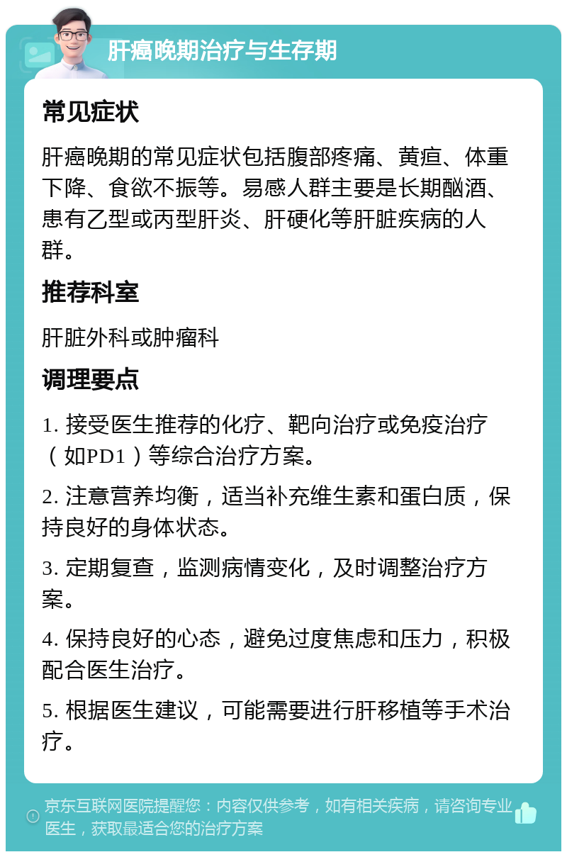 肝癌晚期治疗与生存期 常见症状 肝癌晚期的常见症状包括腹部疼痛、黄疸、体重下降、食欲不振等。易感人群主要是长期酗酒、患有乙型或丙型肝炎、肝硬化等肝脏疾病的人群。 推荐科室 肝脏外科或肿瘤科 调理要点 1. 接受医生推荐的化疗、靶向治疗或免疫治疗（如PD1）等综合治疗方案。 2. 注意营养均衡，适当补充维生素和蛋白质，保持良好的身体状态。 3. 定期复查，监测病情变化，及时调整治疗方案。 4. 保持良好的心态，避免过度焦虑和压力，积极配合医生治疗。 5. 根据医生建议，可能需要进行肝移植等手术治疗。