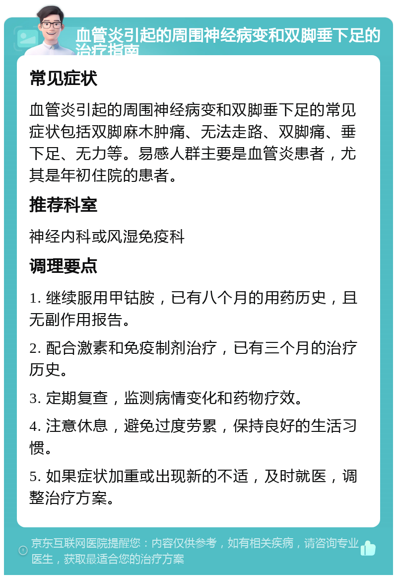 血管炎引起的周围神经病变和双脚垂下足的治疗指南 常见症状 血管炎引起的周围神经病变和双脚垂下足的常见症状包括双脚麻木肿痛、无法走路、双脚痛、垂下足、无力等。易感人群主要是血管炎患者，尤其是年初住院的患者。 推荐科室 神经内科或风湿免疫科 调理要点 1. 继续服用甲钴胺，已有八个月的用药历史，且无副作用报告。 2. 配合激素和免疫制剂治疗，已有三个月的治疗历史。 3. 定期复查，监测病情变化和药物疗效。 4. 注意休息，避免过度劳累，保持良好的生活习惯。 5. 如果症状加重或出现新的不适，及时就医，调整治疗方案。