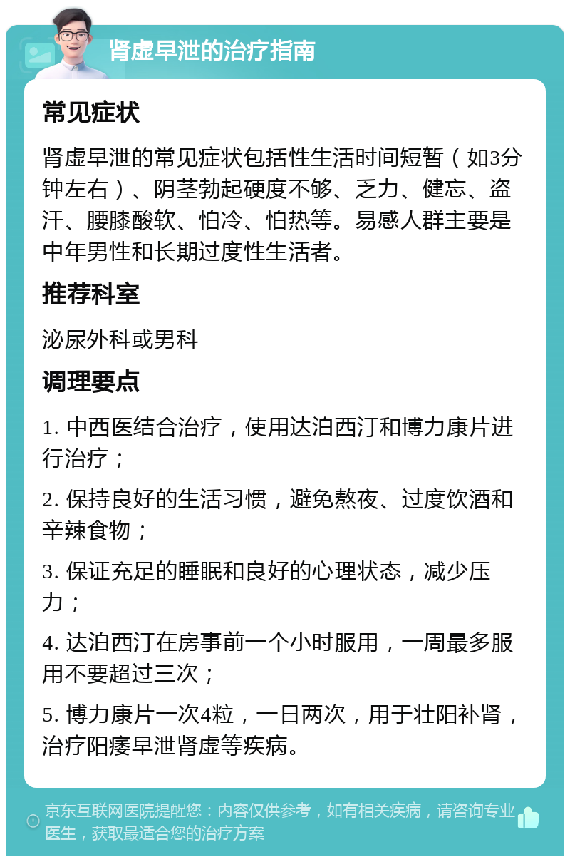 肾虚早泄的治疗指南 常见症状 肾虚早泄的常见症状包括性生活时间短暂（如3分钟左右）、阴茎勃起硬度不够、乏力、健忘、盗汗、腰膝酸软、怕冷、怕热等。易感人群主要是中年男性和长期过度性生活者。 推荐科室 泌尿外科或男科 调理要点 1. 中西医结合治疗，使用达泊西汀和博力康片进行治疗； 2. 保持良好的生活习惯，避免熬夜、过度饮酒和辛辣食物； 3. 保证充足的睡眠和良好的心理状态，减少压力； 4. 达泊西汀在房事前一个小时服用，一周最多服用不要超过三次； 5. 博力康片一次4粒，一日两次，用于壮阳补肾，治疗阳痿早泄肾虚等疾病。