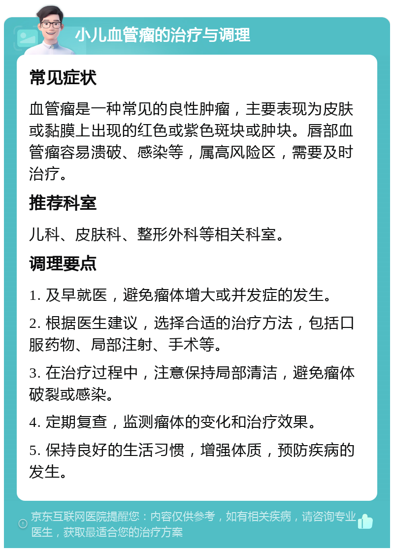 小儿血管瘤的治疗与调理 常见症状 血管瘤是一种常见的良性肿瘤，主要表现为皮肤或黏膜上出现的红色或紫色斑块或肿块。唇部血管瘤容易溃破、感染等，属高风险区，需要及时治疗。 推荐科室 儿科、皮肤科、整形外科等相关科室。 调理要点 1. 及早就医，避免瘤体增大或并发症的发生。 2. 根据医生建议，选择合适的治疗方法，包括口服药物、局部注射、手术等。 3. 在治疗过程中，注意保持局部清洁，避免瘤体破裂或感染。 4. 定期复查，监测瘤体的变化和治疗效果。 5. 保持良好的生活习惯，增强体质，预防疾病的发生。