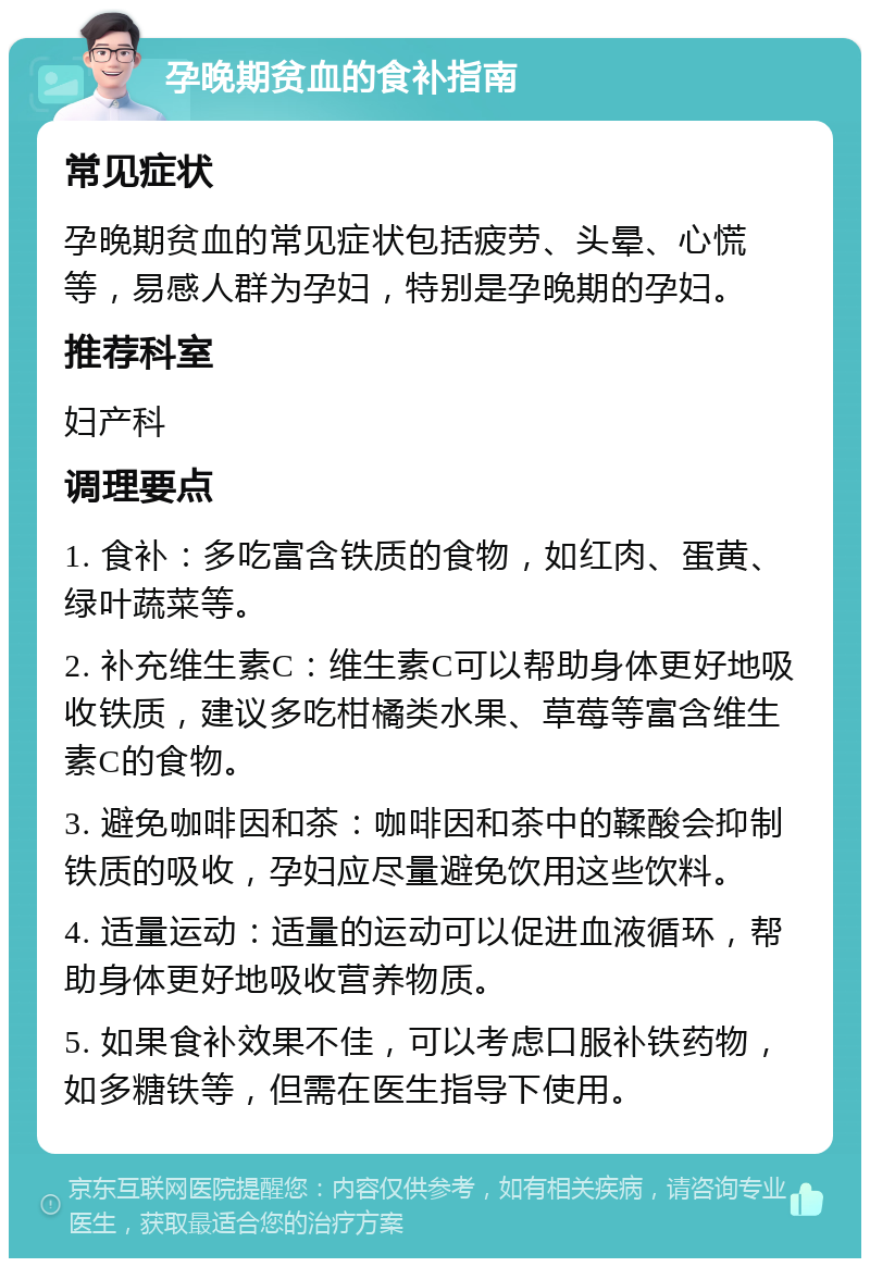 孕晚期贫血的食补指南 常见症状 孕晚期贫血的常见症状包括疲劳、头晕、心慌等，易感人群为孕妇，特别是孕晚期的孕妇。 推荐科室 妇产科 调理要点 1. 食补：多吃富含铁质的食物，如红肉、蛋黄、绿叶蔬菜等。 2. 补充维生素C：维生素C可以帮助身体更好地吸收铁质，建议多吃柑橘类水果、草莓等富含维生素C的食物。 3. 避免咖啡因和茶：咖啡因和茶中的鞣酸会抑制铁质的吸收，孕妇应尽量避免饮用这些饮料。 4. 适量运动：适量的运动可以促进血液循环，帮助身体更好地吸收营养物质。 5. 如果食补效果不佳，可以考虑口服补铁药物，如多糖铁等，但需在医生指导下使用。