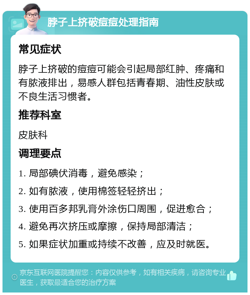 脖子上挤破痘痘处理指南 常见症状 脖子上挤破的痘痘可能会引起局部红肿、疼痛和有脓液排出，易感人群包括青春期、油性皮肤或不良生活习惯者。 推荐科室 皮肤科 调理要点 1. 局部碘伏消毒，避免感染； 2. 如有脓液，使用棉签轻轻挤出； 3. 使用百多邦乳膏外涂伤口周围，促进愈合； 4. 避免再次挤压或摩擦，保持局部清洁； 5. 如果症状加重或持续不改善，应及时就医。