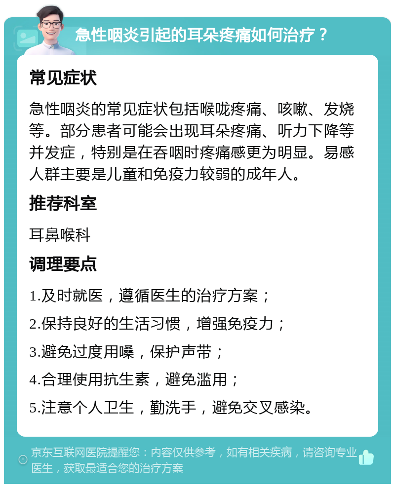 急性咽炎引起的耳朵疼痛如何治疗？ 常见症状 急性咽炎的常见症状包括喉咙疼痛、咳嗽、发烧等。部分患者可能会出现耳朵疼痛、听力下降等并发症，特别是在吞咽时疼痛感更为明显。易感人群主要是儿童和免疫力较弱的成年人。 推荐科室 耳鼻喉科 调理要点 1.及时就医，遵循医生的治疗方案； 2.保持良好的生活习惯，增强免疫力； 3.避免过度用嗓，保护声带； 4.合理使用抗生素，避免滥用； 5.注意个人卫生，勤洗手，避免交叉感染。