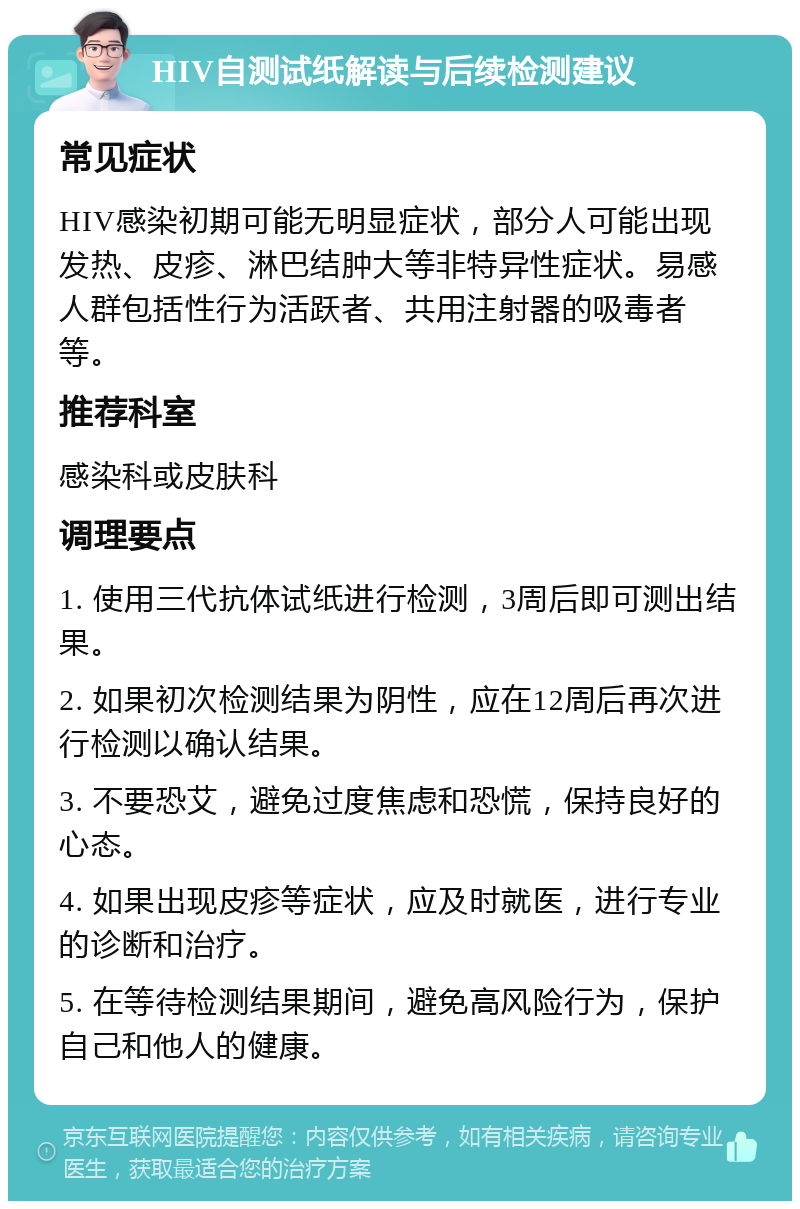 HIV自测试纸解读与后续检测建议 常见症状 HIV感染初期可能无明显症状，部分人可能出现发热、皮疹、淋巴结肿大等非特异性症状。易感人群包括性行为活跃者、共用注射器的吸毒者等。 推荐科室 感染科或皮肤科 调理要点 1. 使用三代抗体试纸进行检测，3周后即可测出结果。 2. 如果初次检测结果为阴性，应在12周后再次进行检测以确认结果。 3. 不要恐艾，避免过度焦虑和恐慌，保持良好的心态。 4. 如果出现皮疹等症状，应及时就医，进行专业的诊断和治疗。 5. 在等待检测结果期间，避免高风险行为，保护自己和他人的健康。