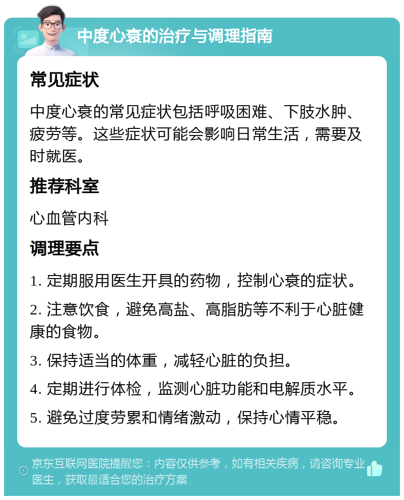 中度心衰的治疗与调理指南 常见症状 中度心衰的常见症状包括呼吸困难、下肢水肿、疲劳等。这些症状可能会影响日常生活，需要及时就医。 推荐科室 心血管内科 调理要点 1. 定期服用医生开具的药物，控制心衰的症状。 2. 注意饮食，避免高盐、高脂肪等不利于心脏健康的食物。 3. 保持适当的体重，减轻心脏的负担。 4. 定期进行体检，监测心脏功能和电解质水平。 5. 避免过度劳累和情绪激动，保持心情平稳。