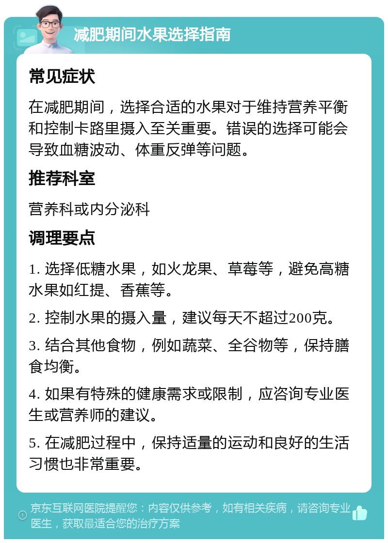 减肥期间水果选择指南 常见症状 在减肥期间，选择合适的水果对于维持营养平衡和控制卡路里摄入至关重要。错误的选择可能会导致血糖波动、体重反弹等问题。 推荐科室 营养科或内分泌科 调理要点 1. 选择低糖水果，如火龙果、草莓等，避免高糖水果如红提、香蕉等。 2. 控制水果的摄入量，建议每天不超过200克。 3. 结合其他食物，例如蔬菜、全谷物等，保持膳食均衡。 4. 如果有特殊的健康需求或限制，应咨询专业医生或营养师的建议。 5. 在减肥过程中，保持适量的运动和良好的生活习惯也非常重要。